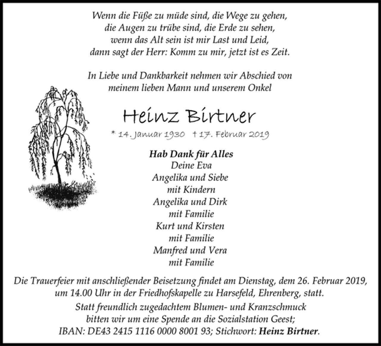 <p>Wenn die Füße zu müde sind, die Wege zu gehen,<br />die Augen zu trübe sind, die Erde zu sehen,<br />wenn das Alt sein ist mir Last und Leid,<br />dann sagt der Herr: Komm zu mir, jetzt ist es Zeit.<br />In Liebe und Dankbarkeit nehmen wir Abschied von<br />meinem lieben Mann und unserem Onkel<br />Heinz Birtner<br />* 14. Januar 1930 † 17. Februar 2019<br />Hab Dank für Alles<br />Deine Eva<br />Angelika und Siebe<br />mit Kindern<br />Angelika und Dirk<br />mit Familie<br />Kurt und Kirsten<br />mit Familie<br />Manfred und Vera<br />mit Familie<br />Die Trauerfeier mit anschließender Beisetzung findet am Dienstag, dem 26. Februar 2019,<br />um 14.00 Uhr in der Friedhofskapelle zu Harsefeld, Ehrenberg, statt.<br />Statt freundlich zugedachtem Blumen- und Kranzschmuck<br />bitten wir um eine Spende an die Sozialstation Geest;<br />IBAN: DE43 2415 1116 0000 8001 93; Stichwort: Heinz Birtner.</p>