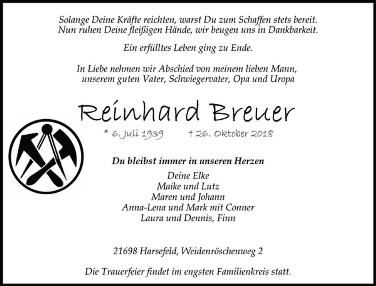 <p>Solange Deine Kräfte reichten, warst Du zum Schaffen stets bereit.<br />Nun ruhen Deine fleißigen Hände, wir beugen uns in Dankbarkeit.<br />Ein erfülltes Leben ging zu Ende.<br />In Liebe nehmen wir Abschied von meinem lieben Mann,<br />unserem guten Vater, Schwiegervater, Opa und Uropa<br />Reinhard Breuer<br />* 6. Juli 1939 † 26. Oktober 2018<br />.<br />Du bleibst immer in unseren Herzen<br />Deine Elke<br />Maike und Lutz<br />Maren und Johann<br />Anna-Lena und Mark mit Conner<br />Laura und Dennis, Finn<br />21698 Harsefeld, Weidenröschenweg 2<br />Die Trauerfeier findet im engsten Familienkreis statt</p>