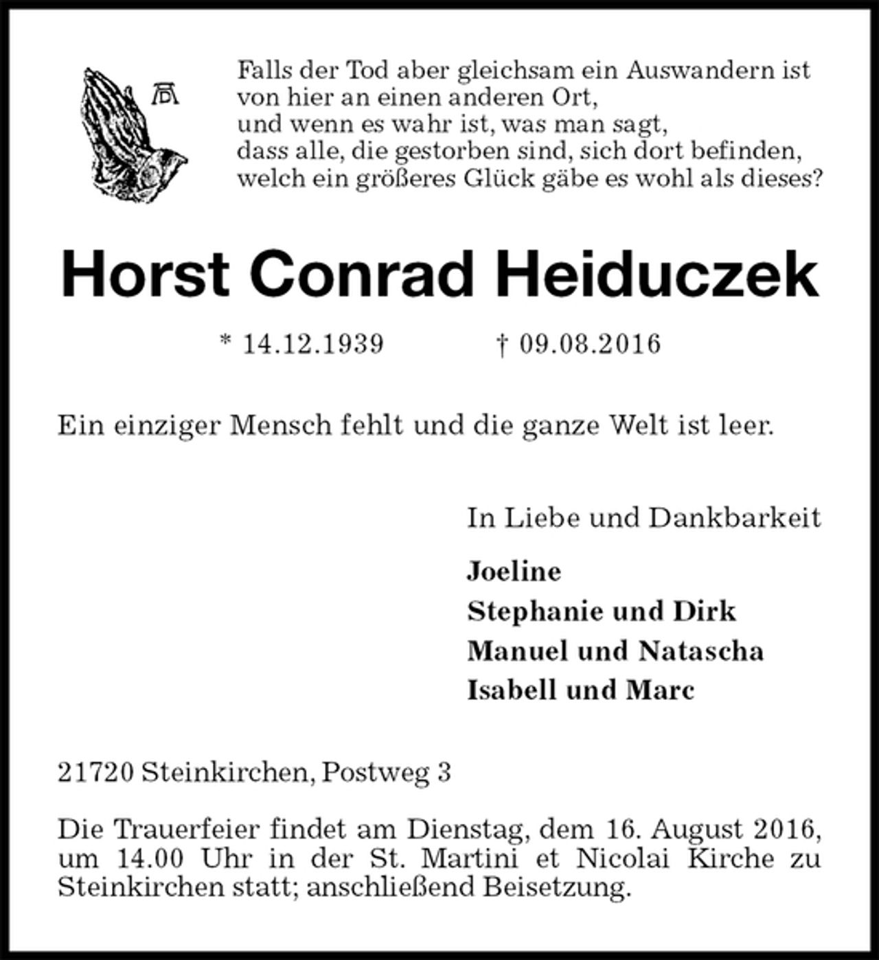 <p>Falls der Tod aber gleichsam ein Auswandern ist<br />von hier an einen anderen Ort,<br />und wenn es wahr ist, was man sagt,<br />dass alle, die gestorben sind, sich dort befinden,<br />welch ein größeres Glück gäbe es wohl als dieses?<br />Horst Conrad Heiduczek<br />* 14.12.1939 † 09.08.2016<br />Ein einziger Mensch fehlt und die ganze Welt ist leer.<br />In Liebe und Dankbarkeit<br />Joeline<br />Stephanie und Dirk<br />Manuel und Natascha<br />Isabell und Marc<br />21720 Steinkirchen, Postweg 3</p><p>Die Trauerfeier findet am Dienstag, dem 16. August 2016, um 14.00 Uhr in der St. Martini et Nicolai Kirche zu Steinkirchen statt; anschließend Beisetzung.</p>