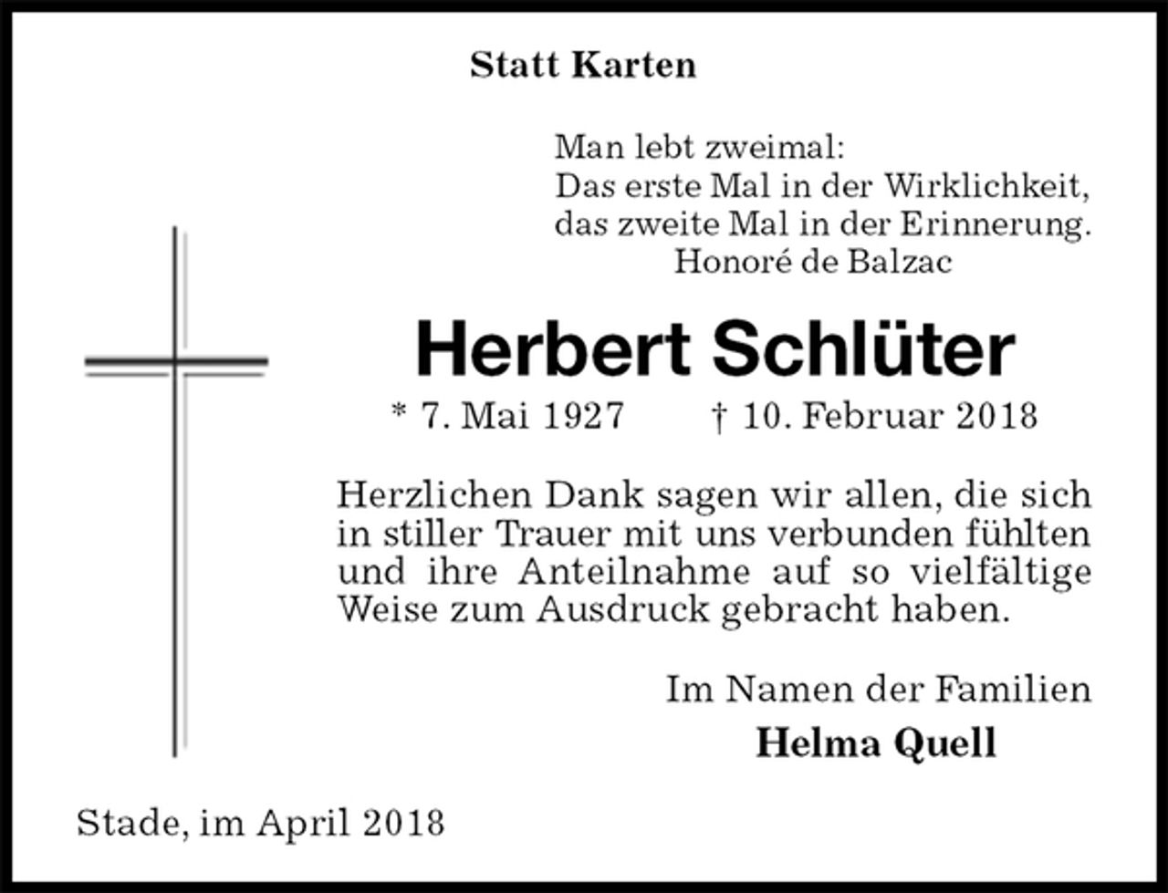 <p>Statt Karten<br />Man lebt zweimal:<br />Das erste Mal in der Wirklichkeit,<br />das zweite Mal in der Erinnerung.<br />Honoré de Balzac<br />Herbert Schlüter<br />* 7. Mai 1927 † 10. Februar 2018<br />Herzlichen Dank sagen wir allen, die sich in stiller Trauer mit uns verbunden fühlten<br />und ihre Anteilnahme auf so vielfältige Weise zum Ausdruck gebracht haben.<br />Im Namen der Familien<br />Helma Quell<br />Stade, im April 2018</p>