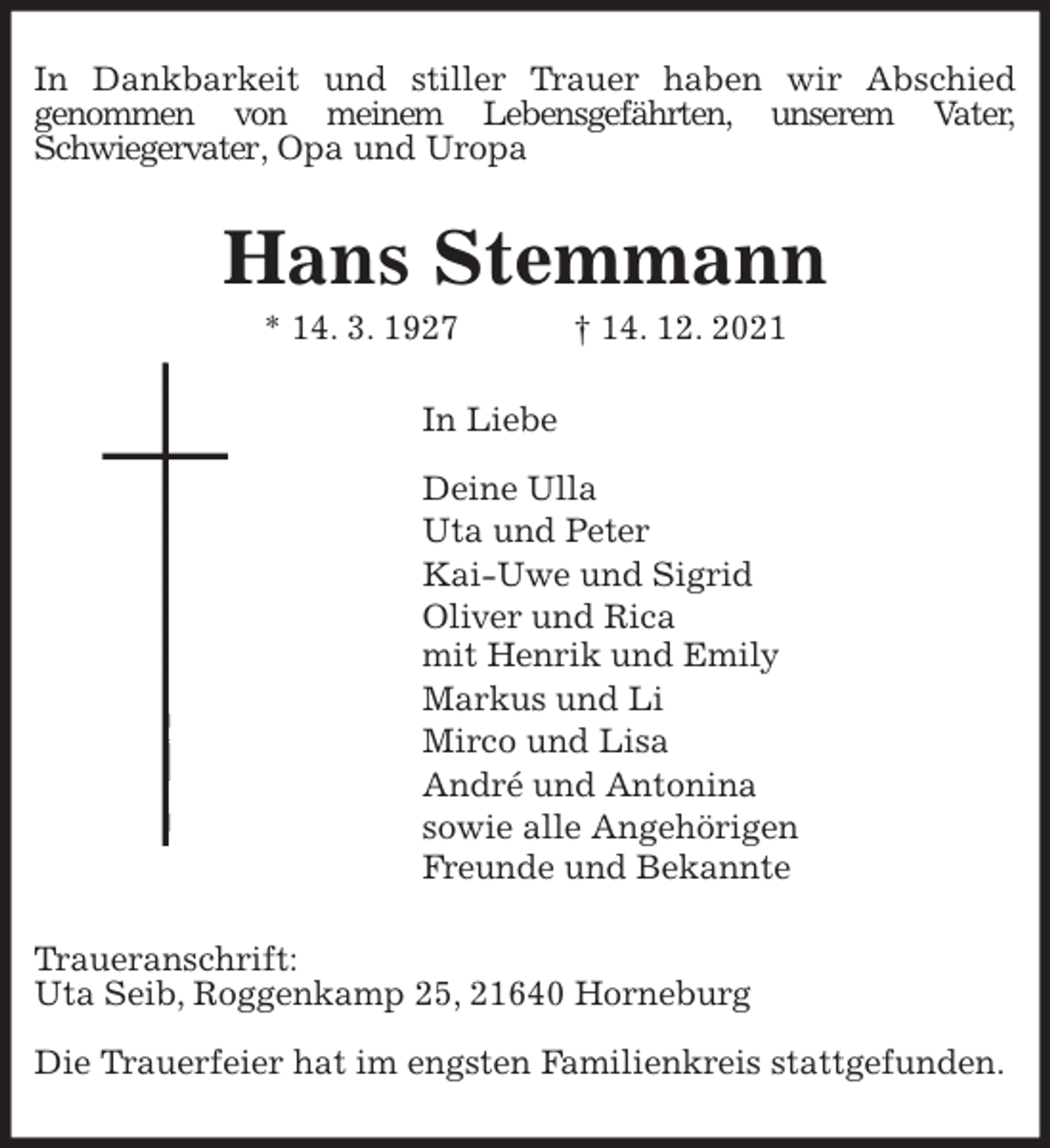 <p>In Dankbarkeit und stiller Trauer haben wir Abschied<br />genommen von meinem Lebensgefährten, unserem Vater,<br />Schwiegervater, Opa und Uropa<br />Hans Stemmann<br />* 14. 3. 1927 † 14. 12. 2021<br />In Liebe</p>
<p>Deine Ulla<br />Uta und Peter<br />Kai-Uwe und Sigrid<br />Oliver und Rica<br />mit Henrik und Emily<br />Markus und Li<br />Mirco und Lisa<br />André und Antonina<br />sowie alle Angehörigen<br />Freunde und Bekannte<br />Traueranschrift:<br />Uta Seib, Roggenkamp 25, 21640 Horneburg</p>
<p>Die Trauerfeier hat im engsten Familienkreis stattgefunden.</p>
