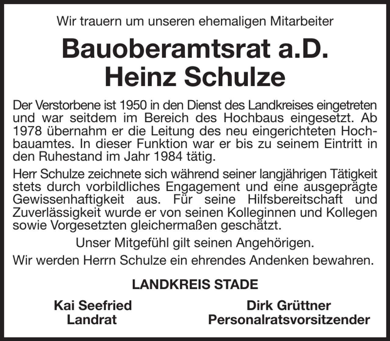 <p>Wir trauern um unseren ehemaligen Mitarbeiter<br />Bauoberamtsrat a.D.<br />Heinz Schulze<br />Der Verstorbene ist 1950 in den Dienst des Landkreises eingetreten und war seitdem im Bereich des Hochbaus eingesetzt. Ab 1978 übernahm er die Leitung des neu eingerichteten Hochbauamtes. In dieser Funktion war er bis zu seinem Eintritt in den Ruhestand im Jahr 1984 tätig.<br />Herr Schulze zeichnete sich während seiner langjährigen Tätigkeit stets durch vorbildliches Engagement und eine ausgeprägte Gewissenhaftigkeit aus. Für seine Hilfsbereitschaft und<br />Zuverlässigkeit wurde er von seinen Kolleginnen und Kollegen sowie Vorgesetzten gleichermaßen geschätzt.<br />Unser Mitgefühl gilt seinen Angehörigen.<br />Wir werden Herrn Schulze ein ehrendes Andenken bewahren.<br />LANDKREIS STADE<br />Kai Seefried Dirk Grüttner<br />Landrat Personalratsvorsitzender</p>