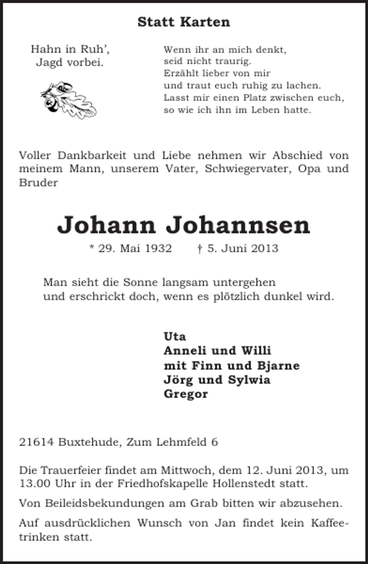 <p>Statt Karten<br />Hahn in Ruh’,<br />Jagd vorbei.</p><p>Wenn ihr an mich denkt,<br />seid nicht traurig.<br />Erzählt lieber von mir<br />und traut euch ruhig zu lachen.<br />Lasst mir einen Platz zwischen euch,<br />so wie ich ihn im Leben hatte.</p><p>Voller Dankbarkeit und Liebe nehmen wir Abschied von<br />meinem Mann, unserem Vater, Schwiegervater, Opa und<br />Bruder</p><p>Johann Johannsen<br />* 29. Mai 1932</p><p>† 5. Juni 2013</p><p>Man sieht die Sonne langsam untergehen<br />und erschrickt doch, wenn es plötzlich dunkel wird.</p><p>Uta<br />Anneli und Willi<br />mit Finn und Bjarne<br />Jörg und Sylwia<br />Gregor</p><p>21614 Buxtehude, Zum Lehmfeld 6<br />Die Trauerfeier findet am Mittwoch, dem 12. Juni 2013, um<br />13.00 Uhr in der Friedhofskapelle Hollenstedt statt.<br />Von Beileidsbekundungen am Grab bitten wir abzusehen.<br />Auf ausdrücklichen Wunsch von Jan findet kein Kaffeetrinken statt.</p>