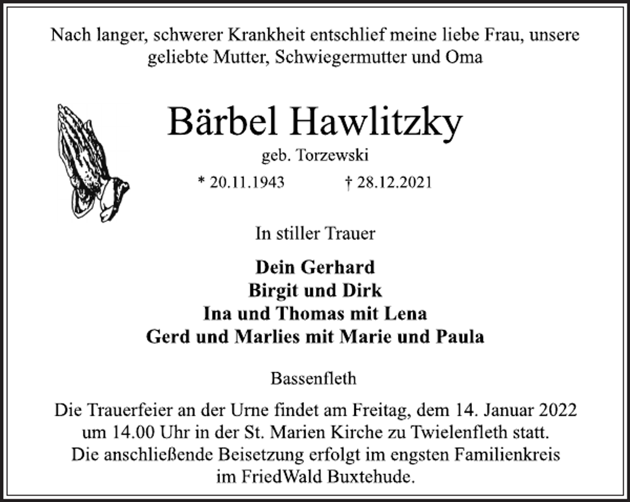 <p>Nach langer, schwerer Krankheit entschlief meine liebe Frau, unsere<br />geliebte Mutter, Schwiegermutter und Oma<br />Bärbel Hawlitzky<br />geb. Torzewski<br />* 20.11.1943 † 28.12.2021<br />In stiller Trauer<br />Dein Gerhard<br />Birgit und Dirk<br />Ina und Thomas mit Lena<br />Gerd und Marlies mit Marie und Paula<br />Bassenfleth<br />Die Trauerfeier an der Urne findet am Freitag, dem 14. Januar 2022<br />um 14.00 Uhr in der St. Marien Kirche zu Twielenfleth statt.<br />Die anschließende Beisetzung erfolgt im engsten Familienkreis<br />im FriedWald Buxtehude.</p>