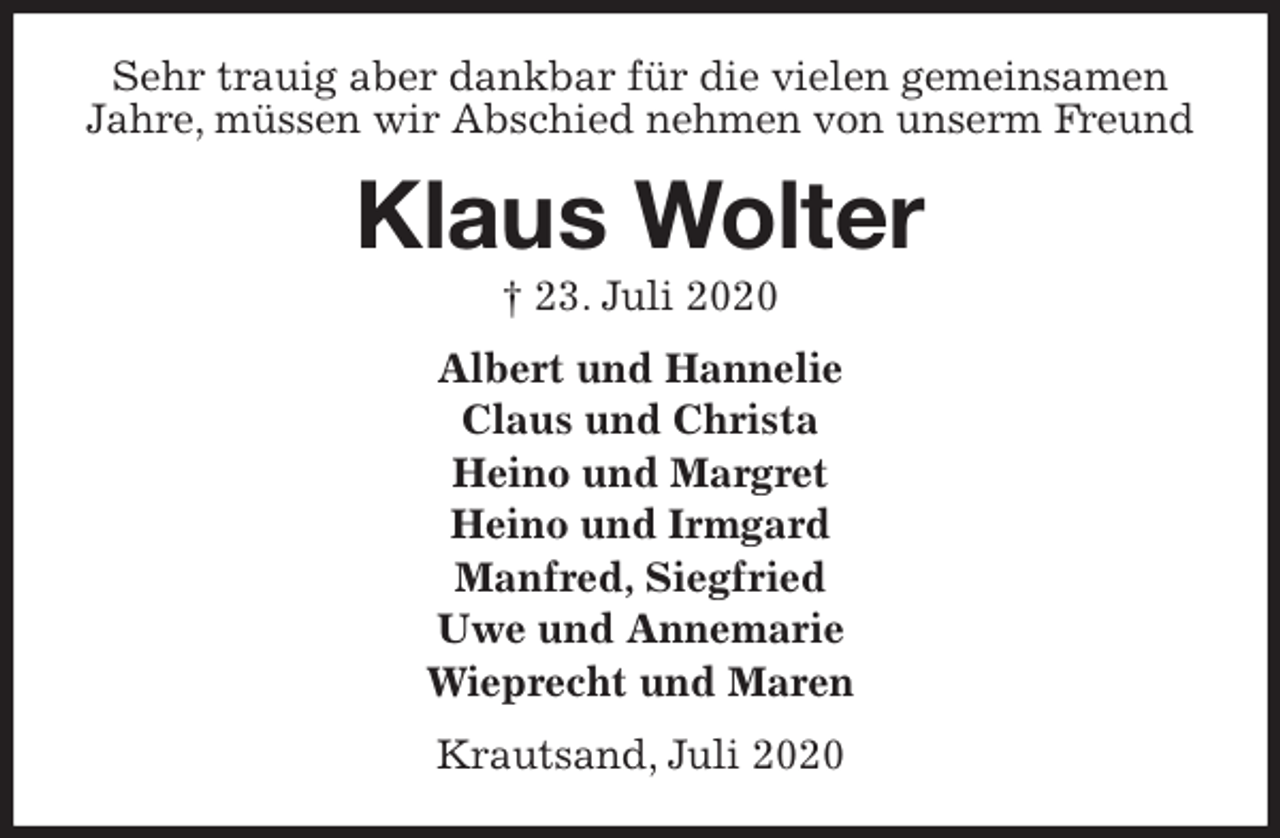 <p>Sehr trauig aber dankbar für die vielen gemeinsamen Jahre, müssen wir Abschied nehmen von unserm Freund<br />Klaus Wolter<br />† 23. Juli 2020<br />Albert und Hannelie<br />Claus und Christa<br />Heino und Margret<br />Heino und Irmgard<br />Manfred, Siegfried<br />Uwe und Annemarie<br />Wieprecht und Maren<br />Krautsand, Juli 2020</p>