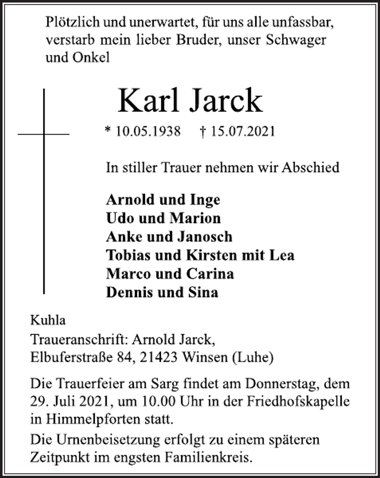 <p>Plötzlich und unerwartet,für uns alle unfassbar,<br />verstarb mein lieber Bruder, unser und Onkel</p>
<p>Karl Jarck</p>
<p>* 10.05.1938 † 15.07.2021</p>
<p>In stiller Trauer nehmen wir Abschied</p>
<p>Arnold und Inge<br />Udo und Marion<br />Anke und Janosch<br />Tobias und Kirsten mit Lea<br />Marco und Carina<br />Dennis und Sina</p>
<p>Kuhla<br />Traueranschrift: Arnold Jarck,<br />Elbuferstraße 84, 21423 Winsen (Luhe)</p>
<p>Die Trauerfeier am Sarg findet am Donnerstag, dem<br />29. Juli 2021, um 10.00 Uhr in der Friedhofskapelle<br />in Himmelpforten statt.<br />Die Urnenbeisetzung erfolgt zu einem späteren<br />Zeitpunkt im engsten Familienkreis.</p>