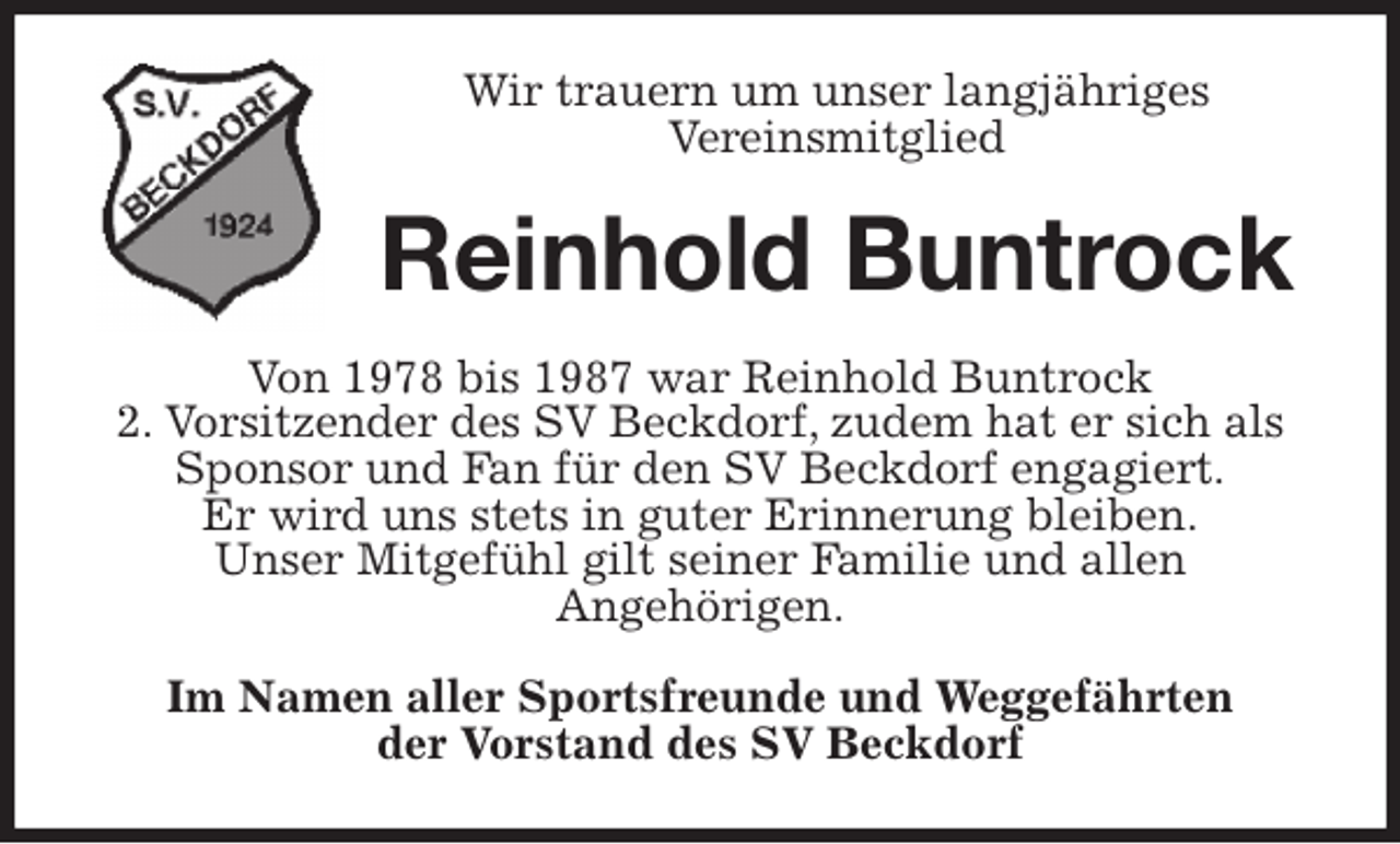 <p>Wir trauern um unser langjähriges<br />Vereinsmitglied<br />Reinhold Buntrock<br />Von 1978 bis 1987 war Reinhold Buntrock<br />2. Vorsitzender des SV Beckdorf, zudem hat er sich als Sponsor und Fan für den SV Beckdorf engagiert.<br />Er wird uns stets in guter Erinnerung bleiben.<br />Unser Mitgefühl gilt seiner Familie und allen<br />Angehörigen.<br />Im Namen aller Sportsfreunde und Weggefährten<br />der Vorstand des SV Beckdorf</p>