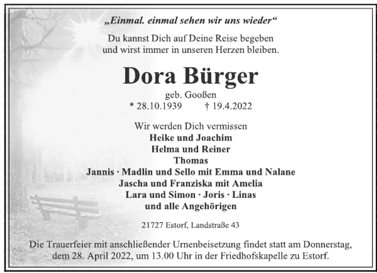 <p>„Einmal. einmal sehen wir uns wieder“<br />Du kannst Dich auf Deine Reise begeben<br />und wirst immer in unseren Herzen bleiben.<br />Dora Bürger<br />geb. Gooßen<br />* 28.10.1939 † 19.4.2022<br />Wir werden Dich vermissen<br />Heike und Joachim<br />Helma und Reiner<br />Thomas<br />Jannis ∙ Madlin und Sello mit Emma und Nalane<br />Jascha und Franziska mit Amelia<br />Lara und Simon ∙ Joris ∙ Linas<br />und alle Angehörigen<br />21727 Estorf, Landstraße 43<br />Die Trauerfeier mit anschließender Urnenbeisetzung findet statt am Donnerstag,<br />dem 28. April 2022, um 13.00 Uhr in der Friedhofskapelle zu Estorf.</p>