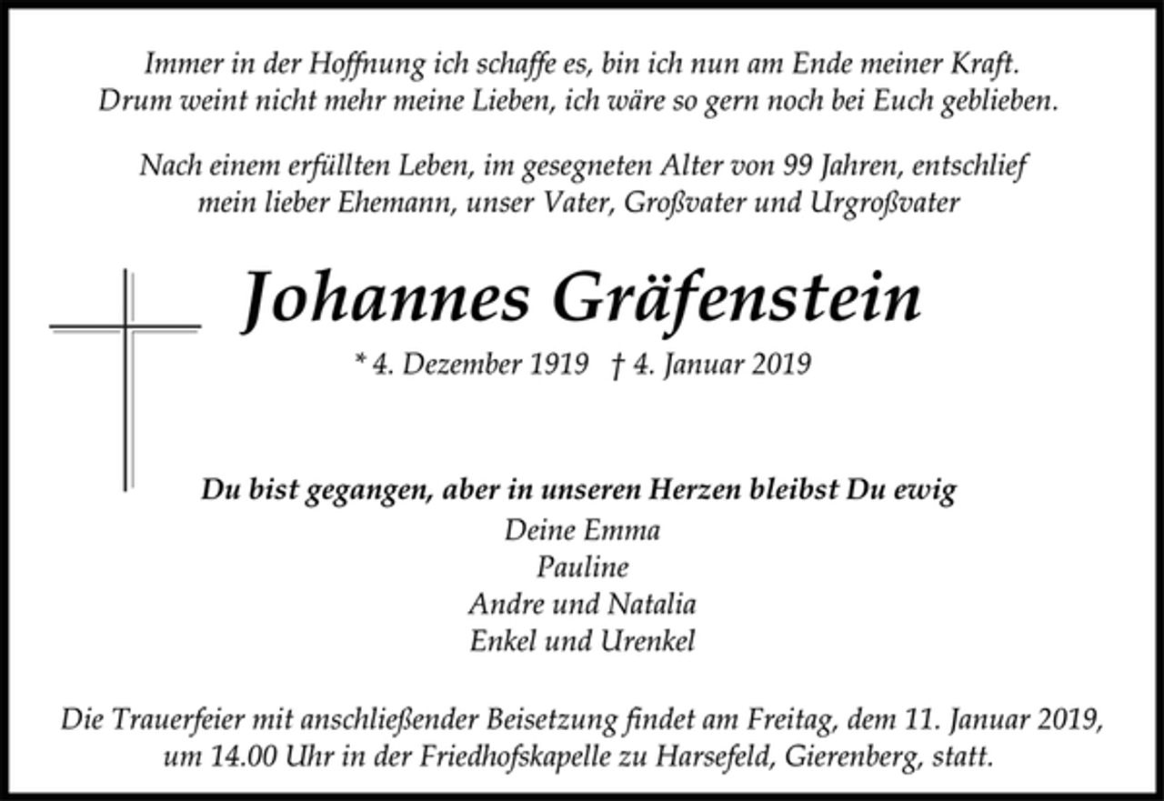 <p>Immer in der Hoffnung ich schaffe es, bin ich nun am Ende meiner Kraft. Drum weint nicht mehr meine Lieben, ich wäre so gern noch bei Euch geblieben. Nach einem erfüllten Leben, im gesegneten Alter von 99 Jahren, entschlief mein lieber Ehemann, unser Vater, Großvater und Urgroßvater<br />Johannes Gräfenstein<br />* 4. Dezember 1919 † 4. Januar 2019<br />Du bist gegangen, aber in unseren Herzen bleibst Du ewig<br />Deine Emma<br />Pauline<br />Andre und Natalia<br />Enkel und Urenkel<br />Die Trauerfeier mit anschließender Beisetzung findet am Freitag, dem 11. Januar 2019,<br />um 14.00 Uhr in der Friedhofskapelle zu Harsefeld, Gierenberg, statt.</p>