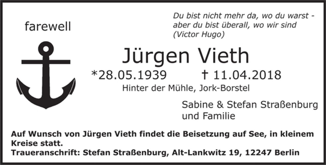 <p>Du bist nicht mehr da, wo du warst-<br />aber du bist überall, wo wir sind<br />(Victor Hugo)</p><p>Jürgen Vieth<br />* 28.05.1939 + 11.04.2018<br />Hinter der Mühle, Jork-Borstel</p><p>Sabine &amp; Stefan Straßenburg<br />und Familie</p><p>Auf Wunsch von Jürgen Vieths findet die Beisetzung auf See, in kleinem Kreise statt.<br />Traueranschrift: Stefan Straßenburg, Alt-Lankwitz 19, 12247 Berlin</p>