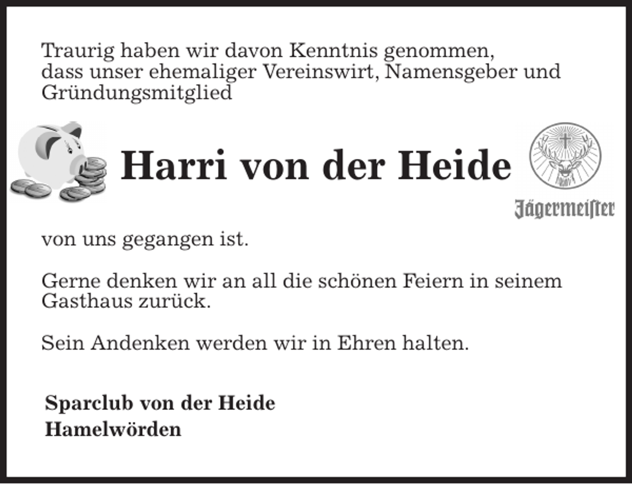 <p>Traurig haben wir davon Kenntnis genommen,<br />dass unser ehemaliger Vereinswirt, Namensgeber und<br />Gründungsmitglied<br />Harri von der Heide<br />von uns gegangen ist.</p><p>Gerne denken wir an all die schönen Feiern in seinem Gasthaus zurück.</p><p>Sein Andenken werden wir in Ehren halten.<br />Sparclub von der Heide<br />Hamelwörden</p>