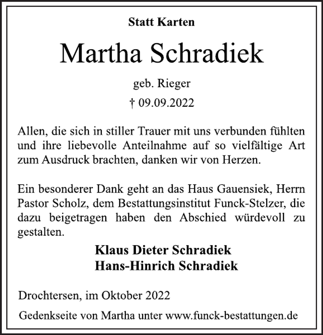 <p>Statt Karten<br />Martha Schradiek<br />geb. Rieger<br />† 09.09.2022<br />Allen, die sich in stiller Trauer mit uns verbunden fühlten<br />und ihre liebevolle Anteilnahme auf so vielfältige Art<br />zum Ausdruck brachten, danken wir von Herzen.<br />Ein besonderer Dank geht an das Haus Gauensiek, Herrn<br />Pastor Scholz, dem Bestattungsinstitut Funck-Stelzer, die<br />dazu beigetragen haben den Abschied würdevoll zu<br />gestalten.<br />Klaus Dieter Schradiek<br />Hans-Hinrich Schradiek<br />Drochtersen, im Oktober 2022<br />Gedenkseite von Martha unter www.funck-bestattungen.de</p>