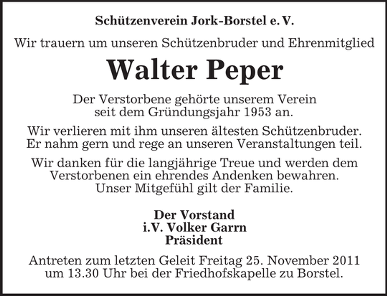 <p>Schützenverein Jork-Borstel e. V.<br />Wir trauern um unseren Schützenbruder und Ehrenmitglied</p><p>Walter Peper<br />Der Verstorbene gehörte unserem Verein<br />seit dem Gründungsjahr 1953 an.<br />Wir verlieren mit ihm unseren ältesten Schützenbruder.<br />Er nahm gern und rege an unseren Veranstaltungen teil.<br />Wir danken für die langjährige Treue und werden dem<br />Verstorbenen ein ehrendes Andenken bewahren.<br />Unser Mitgefühl gilt der Familie.<br />Der Vorstand<br />i.V. Volker Garrn<br />Präsident<br />Antreten zum letzten Geleit Freitag 25. November 2011<br />um 13.30 Uhr bei der Friedhofskapelle zu Borstel.</p>