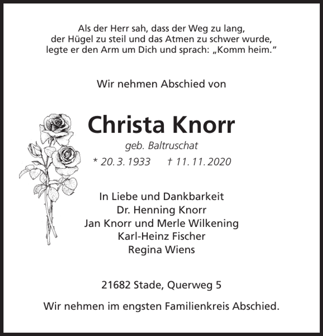 <p>Als der Herr sah, dass der Weg zu lang,<br />der Hügel zu steil und das Atmen zu schwer wurde,<br />legte er den Arm um Dich und sprach: „Komm heim.“<br />Wir nehmen Abschied von<br />Christa Knorr<br />geb. Baltruschat<br />* 20. 3. 1933 † 11. 11. 2020<br />In Liebe und Dankbarkeit<br />Dr. Henning Knorr<br />Jan Knorr und Merle Wilkening<br />Karl-Heinz Fischer<br />Regina Wiens<br />21682 Stade, Querweg 5</p>
<p>Wir nehmen im engsten Familienkreis Abschied.</p>