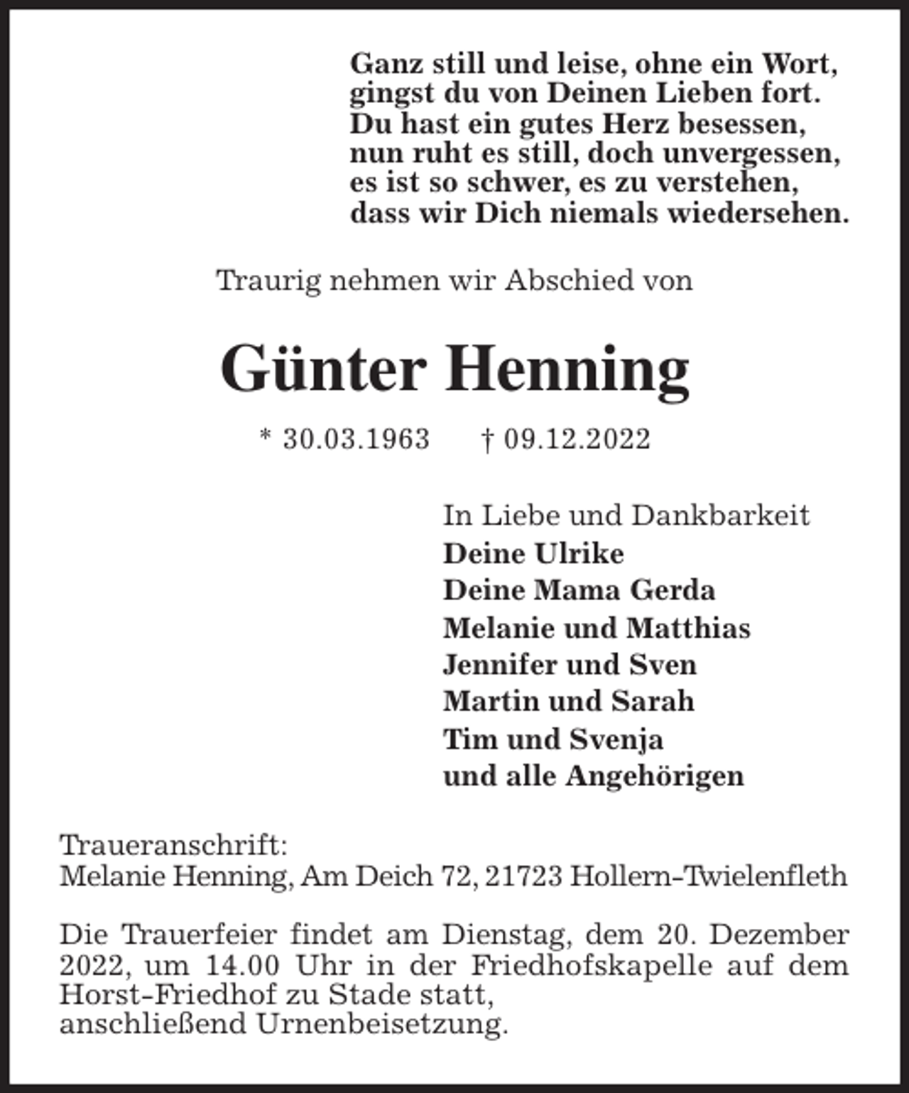 <p>Ganz still und leise, ohne ein Wort,<br />gingst du von Deinen Lieben fort.<br />Du hast ein gutes Herz besessen,<br />nun ruht es still, doch unvergessen,<br />es ist so schwer, es zu verstehen,<br />dass wir Dich niemals wiedersehen.<br />Traurig nehmen wir Abschied von<br />Günter Henning<br />* 30.03.1963 † 09.12.2022<br />In Liebe und Dankbarkeit<br />Deine Ulrike<br />Deine Mama Gerda<br />Melanie und Matthias<br />Jennifer und Sven<br />Martin und Sarah<br />Tim und Svenja<br />und alle Angehörigen<br />Traueranschrift:<br />Melanie Henning, Am Deich 72, 21723 Hollern-Twielenfleth</p><p>Die Trauerfeier findet am Dienstag, dem 20. Dezember 2022, um 14.00 Uhr in der Friedhofskapelle auf dem Horst-Friedhof zu Stade statt,<br />anschließend Urnenbeisetzung.</p>