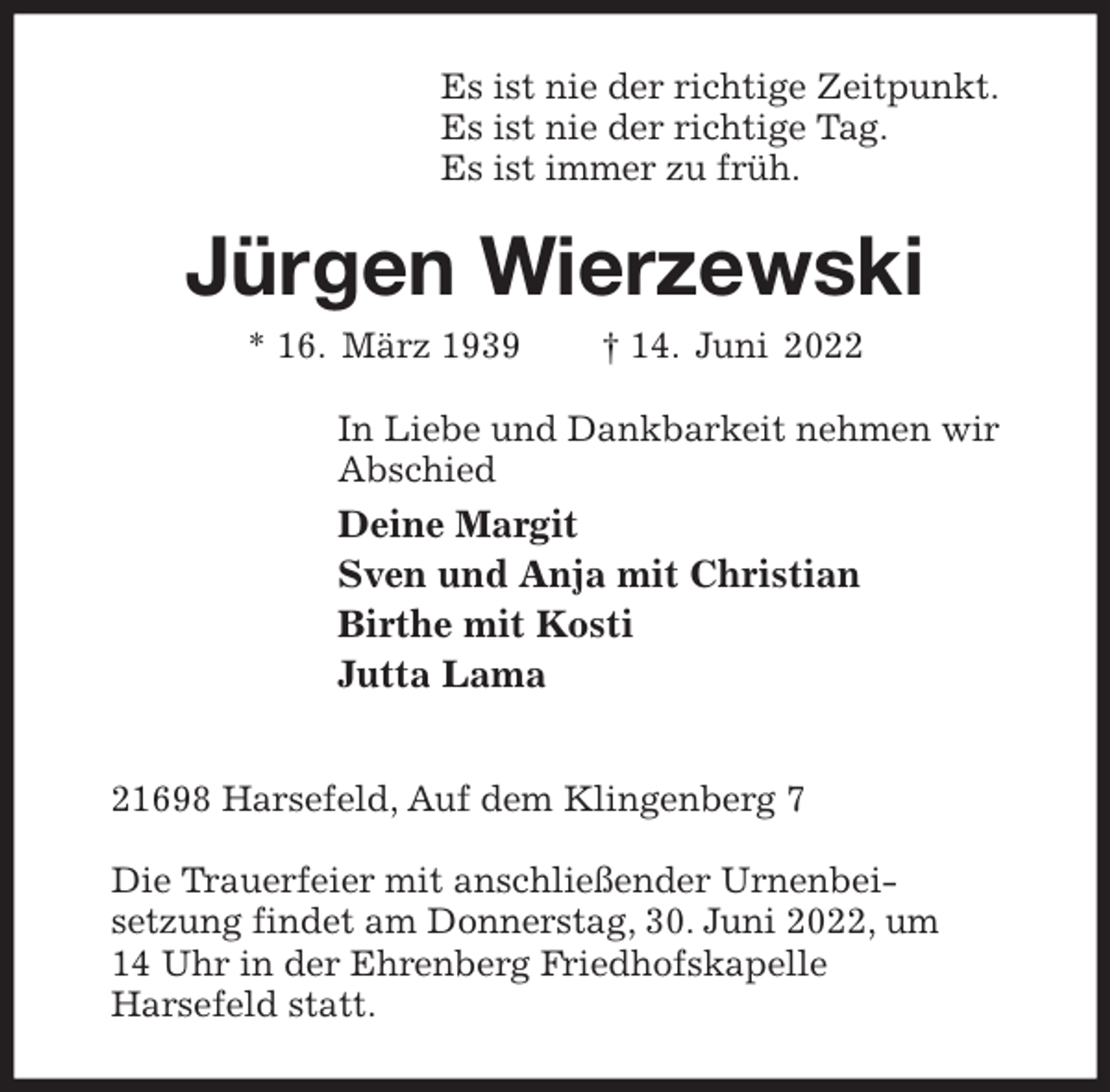 <p>Es ist nie der richtige Zeitpunkt.<br />Es ist nie der richtige Tag.<br />Es ist immer zu früh.<br />Jürgen Wierzewski<br />* 16. März 1939 † 14. Juni 2022<br />In Liebe und Dankbarkeit nehmen wir<br />Abschied<br />Deine Margit<br />Sven und Anja mit Christian<br />Birthe mit Kosti<br />Jutta Lama</p><p>21698 Harsefeld, Auf dem Klingenberg 7</p><p>Die Trauerfeier mit anschließender Urnenbei-<br />setzung findet am Donnerstag, 30. Juni 2022, um<br />14 Uhr in der Ehrenberg Friedhofskapelle<br />Harsefeld statt.</p>