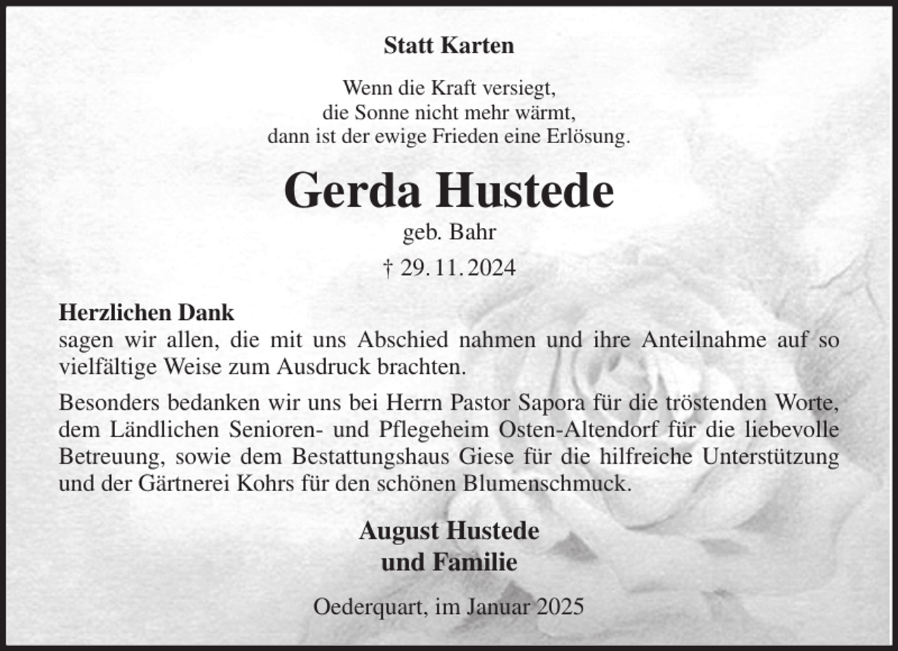 <p>Statt Karten<br />Wenn die Kraft versiegt,<br />die Sonne nicht mehr wärmt,<br />dann ist der ewige Frieden eine Erlösung.<br />Gerda Hustede<br />geb. Bahr<br />† 29. 11. 2024<br />Herzlichen Dank<br />sagen wir allen, die mit uns Abschied nahmen und ihre Anteilnahme auf so<br />vielfältige Weise zum Ausdruck brachten.<br />Besonders bedanken wir uns bei Herrn Pastor Sapora für die tröstenden Worte,<br />dem Ländlichen Senioren- und Pflegeheim Osten-Altendorf für die liebevolle<br />Betreuung, sowie dem Bestattungshaus Giese für die hilfreiche Unterstützung<br />und der Gärtnerei Kohrs für den schönen Blumenschmuck.<br />August Hustede<br />und Familie<br />Oederquart, im Januar 2025</p>