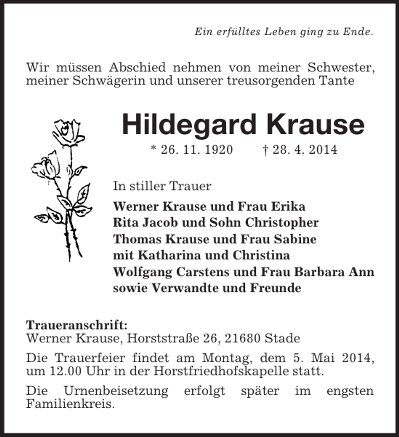<p>Ein erfülltes Leben ging zu Ende.<br />Wir müssen Abschied nehmen von meiner Schwester, meiner Schwägerin und unserer treusorgenden Tante<br />Hildegard Krause<br />* 26. 11. 1920 † 28. 4. 2014<br />In stiller Trauer<br />Werner Krause und Frau Erika<br />Rita Jacob und Sohn Christopher<br />Thomas Krause und Frau Sabine<br />mit Katharina und Christina<br />Wolfgang Carstens und Frau Barbara Ann<br />sowie Verwandte und Freunde<br />Traueranschrift:<br />Werner Krause, Horststraße 26, 21680 Stade<br />Die Trauerfeier findet am Montag, dem 5. Mai 2014,<br />um 12.00 Uhr in der Horstfriedhofskapelle statt.<br />Die Urnenbeisetzung erfolgt später im engsten<br />Familienkreis.</p>