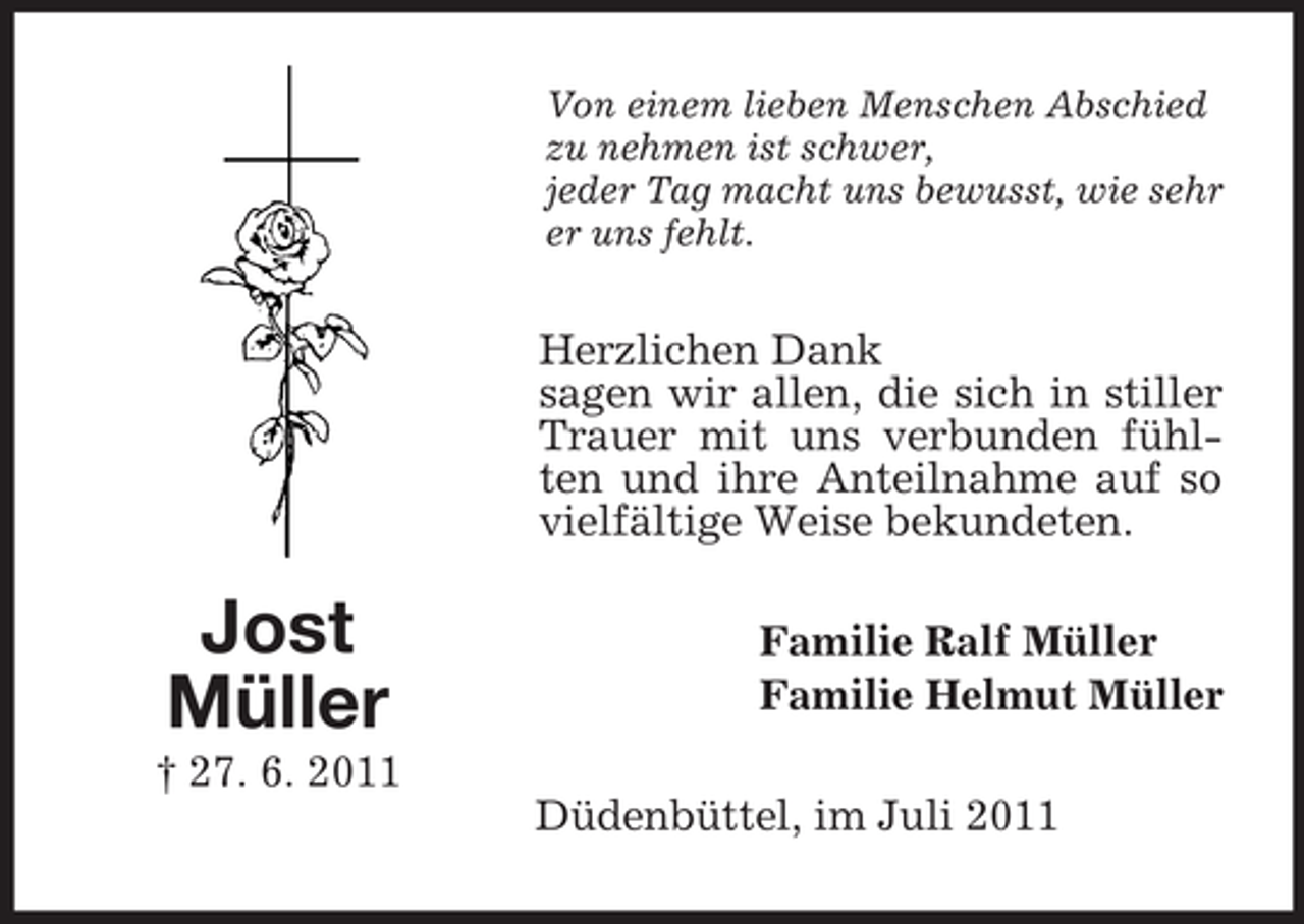 <p>Von einem lieben Menschen Abschied<br />zu nehmen ist schwer,<br />jeder Tag macht uns bewusst, wie sehr<br />er uns fehlt.</p><p>Herzlichen Dank<br />sagen wir allen, die sich in stiller<br />Trauer mit uns verbunden fühlten und ihre Anteilnahme auf so<br />vielfältige Weise bekundeten.</p><p>Jost<br />Müller</p><p>Familie Ralf Müller<br />Familie Helmut Müller</p><p>† 27. 6. 2011<br />Düdenbüttel, im Juli 2011</p>