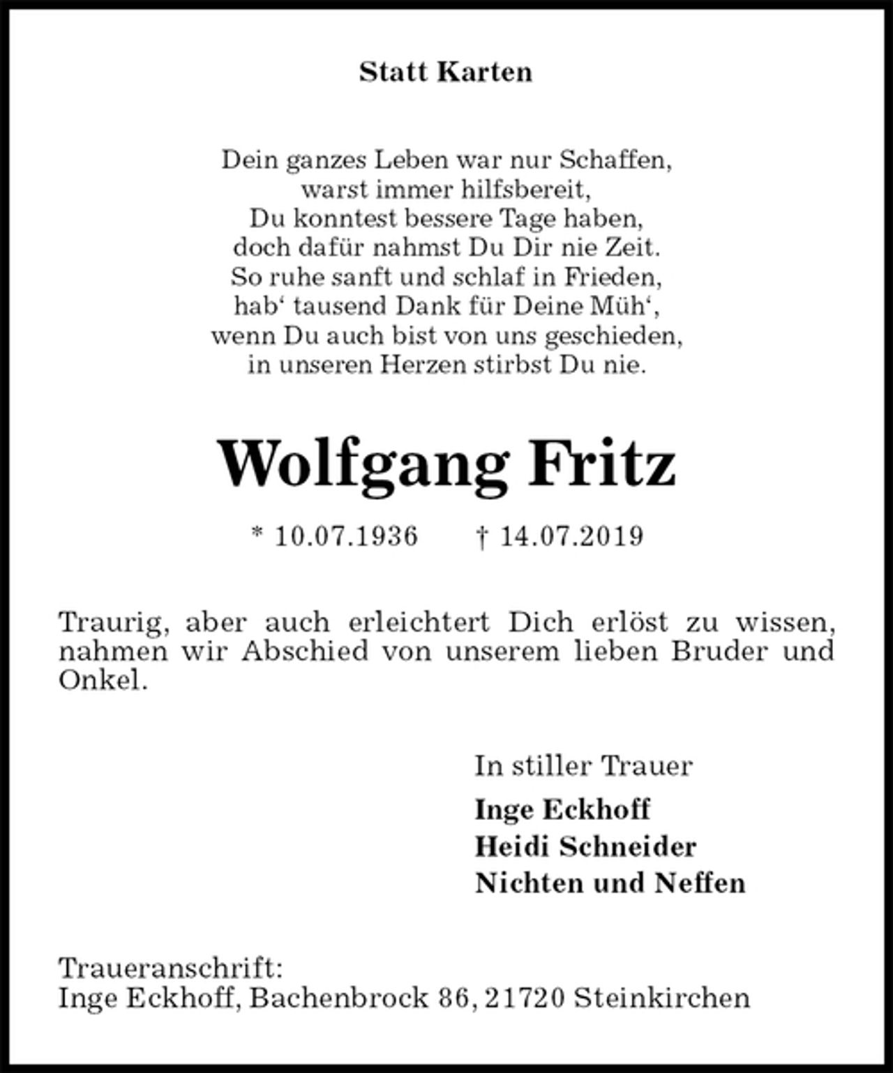 <p>Statt Karten<br />Dein ganzes Leben war nur Schaffen,<br />warst immer hilfsbereit,<br />Du konntest bessere Tage haben,<br />doch dafür nahmst Du Dir nie Zeit.<br />So ruhe sanft und schlaf in Frieden,<br />hab‘ tausend Dank für Deine Müh‘,<br />wenn Du auch bist von uns geschieden,<br />in unseren Herzen stirbst Du nie.<br />Wolfgang Fritz<br />* 10.07.1936 † 14.07.2019<br />Traurig, aber auch erleichtert Dich erlöst zu wissen, nahmen wir Abschied von unserem lieben Bruder und Onkel.<br />In stiller Trauer<br />Inge Eckhoff<br />Heidi Schneider<br />Nichten und Neffen<br />Traueranschrift:<br />Inge Eckhoff, Bachenbrock 86, 21720 Steinkirchen</p>