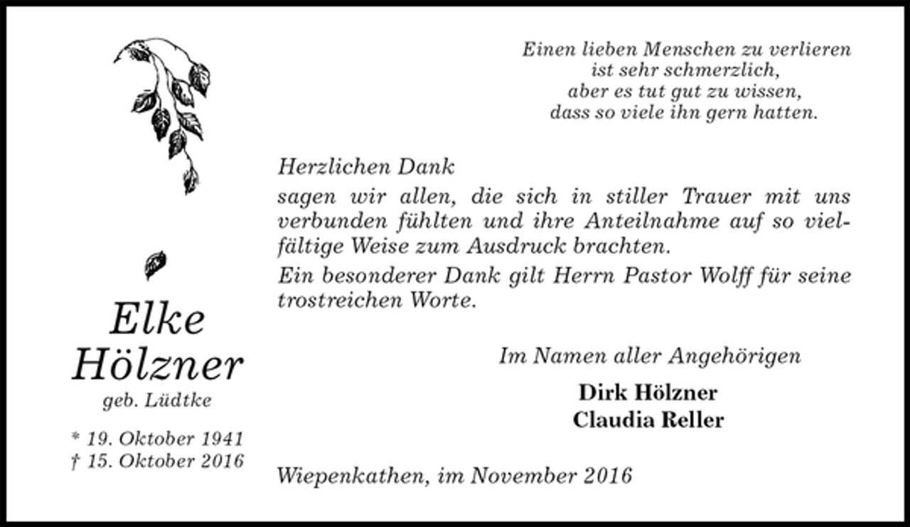 <p>Einen lieben Menschen zu verlieren<br />ist sehr schmerzlich,<br />aber es tut gut zu wissen,<br />dass so viele ihn gern hatten.<br />Herzlichen Dank<br />sagen wir allen, die sich in stiller Trauer mit uns<br />verbunden fühlten und ihre Anteilnahme auf so viel-<br />fältige Weise zum Ausdruck brachten.<br />Ein besonderer Dank gilt Herrn Pastor Wolff für seine<br />trostreichen Worte.<br />Im Namen aller Angehörigen<br />Dirk Hölzner<br />Claudia Reller<br />Wiepenkathen, im November 2016<br />Elke<br />Hölzner<br />geb. Lüdtke<br />* 19. Oktober 1941<br />† 15. Oktober 2016</p>