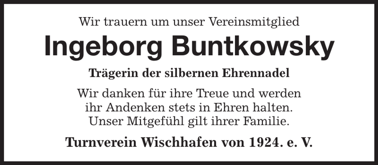 <p>Wir trauern um unser Vereinsmitglied<br />Ingeborg Buntkowsky<br />Trägerin der silbernen Ehrennadel<br />Wir danken für ihre Treue und werden<br />ihr Andenken stets in Ehren halten.<br />Unser Mitgefühl gilt ihrer Familie.<br />Turnverein Wischhafen von 1924. e. V.</p>