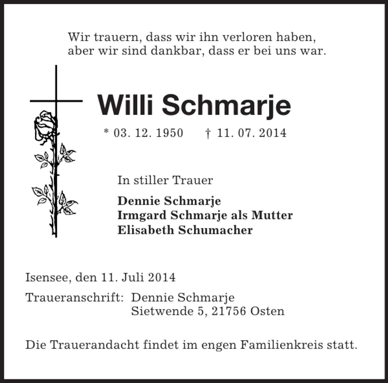 <p>Wir trauern, dass wir ihn verloren haben,<br />aber wir sind dankbar, dass er bei uns war.<br />Willi Schmarje<br />* 03. 12. 1950 † 11. 07. 2014<br />In stiller Trauer<br />Dennie Schmarje<br />Irmgard Schmarje als Mutter<br />Elisabeth Schumacher<br />Isensee, den 11. Juli 2014<br />Traueranschrift: Dennie Schmarje<br />Sietwende 5, 21756 Osten</p><p>Die Trauerandacht findet im engen Familienkreis statt.</p>