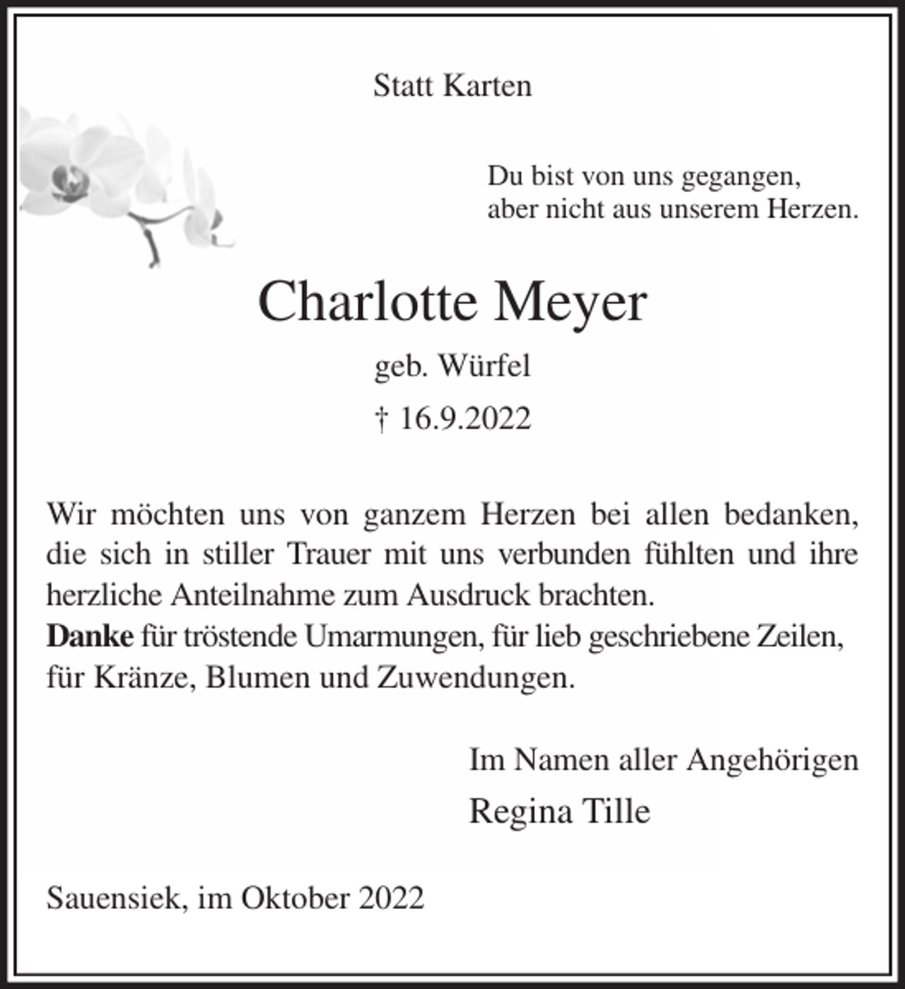 <p>Statt Karten<br />Du bist von uns gegangen,<br />aber nicht aus unserem Herzen.<br />Charlotte Meyer<br />geb. Würfel<br />† 16.9.2022<br />Wir möchten uns von ganzem Herzen bei allen bedanken, die sich in stiller Trauer mit uns verbunden fühlten und ihre herzliche Anteilnahme zum Ausdruck brachten.<br />Danke für tröstende Umarmungen, für lieb geschriebene Zeilen,<br />für Kränze, Blumen und Zuwendungen.<br />Im Namen aller Angehörigen<br />Regina Tille<br />Sauensiek, im Oktober 2022</p>