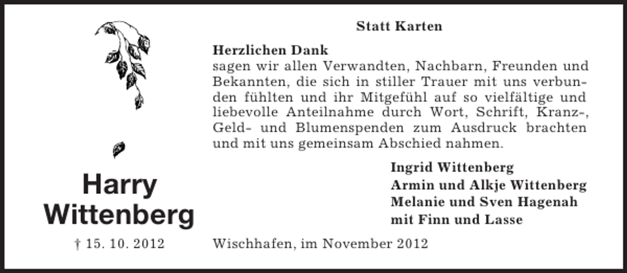 <p>Statt Karten<br />Herzlichen Dank<br />sagen wir allen Verwandten, Nachbarn, Freunden und<br />Bekannten, die sich in stiller Trauer mit uns verbunden fühlten und ihr Mitgefühl auf so vielfältige und<br />liebevolle Anteilnahme durch Wort, Schrift, Kranz-,<br />Geld- und Blumenspenden zum Ausdruck brachten<br />und mit uns gemeinsam Abschied nahmen.</p><p>Harry<br />Wittenberg<br />† 15. 10. 2012</p><p>Ingrid Wittenberg<br />Armin und Alkje Wittenberg<br />Melanie und Sven Hagenah<br />mit Finn und Lasse<br />Wischhafen, im November 2012</p>