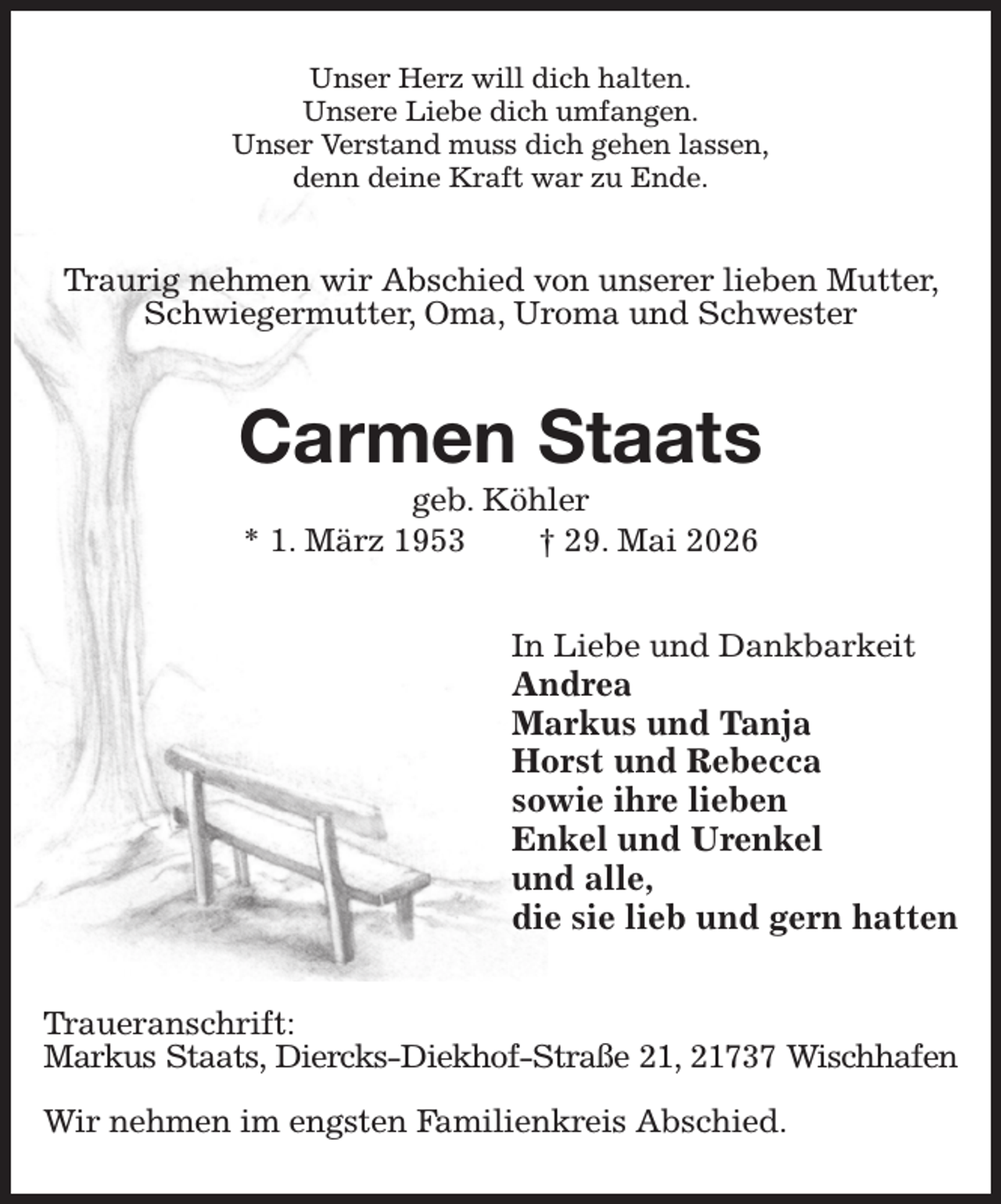 <p>Unser Herz will dich halten.<br />Unsere Liebe dich umfangen.<br />Unser Verstand muss dich gehen lassen,<br />denn deine Kraft war zu Ende.<br />Traurig nehmen wir Abschied von unserer lieben Mutter, Schwiegermutter, Oma, Uroma und Schwester<br />Carmen Staats<br />geb. Köhler<br />* 1. März 1953 † 29. Mai 2026<br />In Liebe und Dankbarkeit<br />Andrea<br />Markus und Tanja<br />Horst und Rebecca<br />sowie ihre lieben<br />Enkel und Urenkel<br />und alle,<br />die sie lieb und gern hatten<br />Traueranschrift:<br />Markus Staats, Diercks-Diekhof-Straße 21, 21737 Wischhafen</p><p>Wir nehmen im engsten Familienkreis Abschied.</p>
