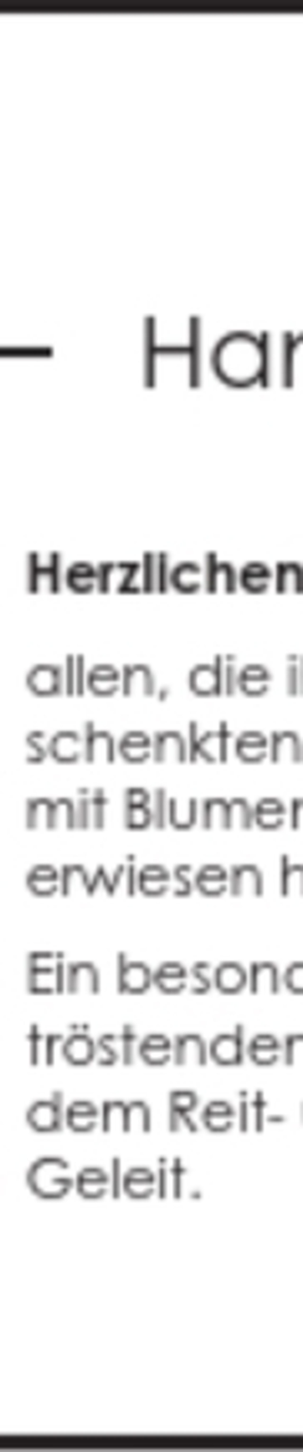 <p>Dein Lächeln, Deine Wärme, Deine Nähe...<br />Wir halten Dich in unserer Erinnerung ganz fest.<br />Hans-Günther Wendt<br />† 21. März 2016<br />Herzlichen Dank<br />allen, die ihm im Leben ihre Zuneigung und Freundschaft<br />schenkten, ihn im Tod ehrten und in stiller Verbundenheit,<br />mit Blumen- und Geldspenden, uns ihre Anteilnahme<br />erwiesen haben.<br />Ein besonderer Dank gilt Frau Pastorin Polnau für die<br />tröstenden Worte, dem Schützenverein Neuenfelde und<br />dem Reit- und Fahrverein Neuenfelde für das ehrenvolle<br />Geleit.<br />Margret Wendt und Kinder</p>