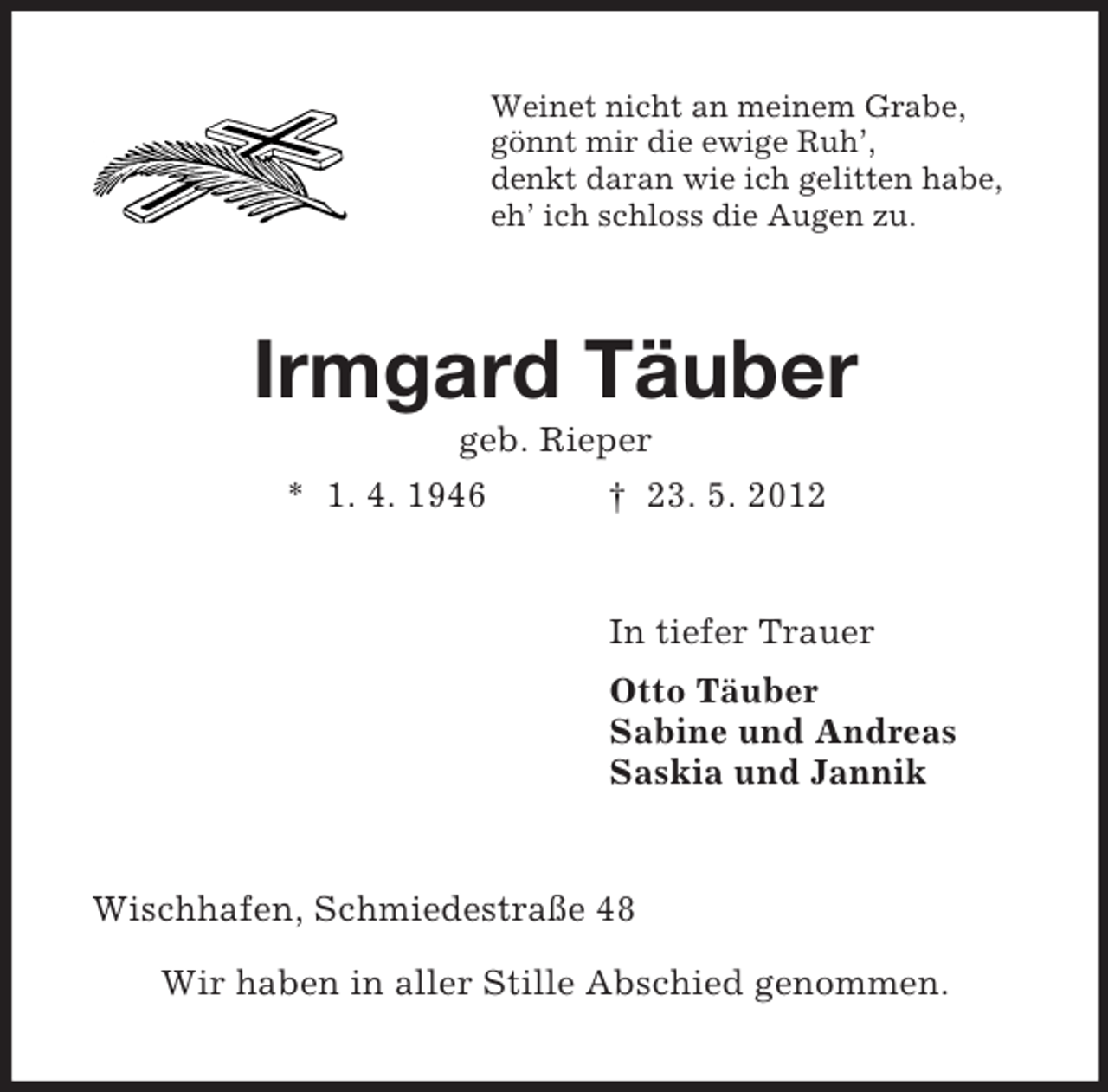 <p>Weinet nicht an meinem Grabe,<br />gönnt mir die ewige Ruh’,<br />denkt daran wie ich gelitten habe,<br />eh’ ich schloss die Augen zu.</p><p>Irmgard Täuber<br />geb. Rieper<br />* 1. 4. 1946<br />† 23. 5. 2012</p><p>In tiefer Trauer<br />Otto Täuber<br />Sabine und Andreas<br />Saskia und Jannik</p><p>Wischhafen, Schmiedestraße 48<br />Wir haben in aller Stille Abschied genommen.</p>