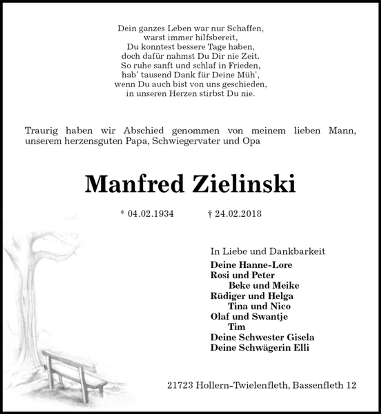 <p>Dein ganzes Leben war nur Schaffen,<br />warst immer hilfsbereit,<br />Du konntest bessere Tage haben,<br />doch dafür nahmst Du Dir nie Zeit.<br />So ruhe sanft und schlaf in Frieden,<br />hab' tausend Dank für Deine Müh',<br />wenn Du auch bist von uns geschieden,<br />in unseren Herzen stirbst Du nie.<br />Traurig haben wir Abschied genommen von meinem lieben Mann,<br />unserem herzensguten Papa, Schwiegervater und Opa<br />Manfred Zielinski</p>
<p>* 04.02.1934 † 24.02.2018<br />In Liebe und Dankbarkeit<br />Deine Hanne-Lore<br />Rosi und Peter<br />Beke und Meike<br />Rüdiger und Helga<br />Tina und Nico<br />Olaf und Swantje<br />Tim<br />Deine Schwester Gisela<br />Deine Schwägerin Elli<br />21723 Hollern-Twielenfleth, Bassenfleth 12</p>