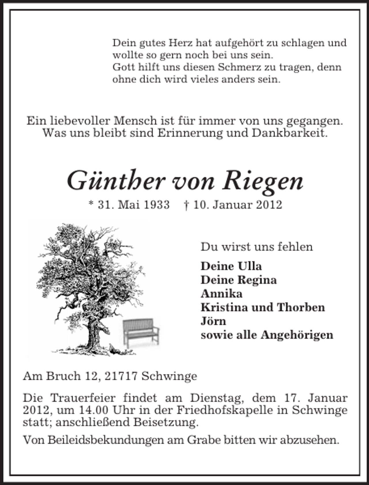 <p>Dein gutes Herz hat aufgehört zu schlagen und<br />wollte so gern noch bei uns sein.<br />Gott hilft uns diesen Schmerz zu tragen, denn<br />ohne dich wird vieles anders sein.</p><p>Ein liebevoller Mensch ist für immer von uns gegangen.<br />Was uns bleibt sind Erinnerung und Dankbarkeit.</p><p>Günther von Riegen<br />* 31. Mai 1933</p><p>† 10. Januar 2012<br />Du wirst uns fehlen<br />Deine Ulla<br />Deine Regina<br />Annika<br />Kristina und Thorben<br />Jörn<br />sowie alle Angehörigen</p><p>Am Bruch 12, 21717 Schwinge<br />Die Trauerfeier findet am Dienstag, dem 17. Januar<br />2012, um 14.00 Uhr in der Friedhofskapelle in Schwinge<br />statt; anschließend Beisetzung.<br />Von Beileidsbekundungen am Grabe bitten wir abzusehen.</p>