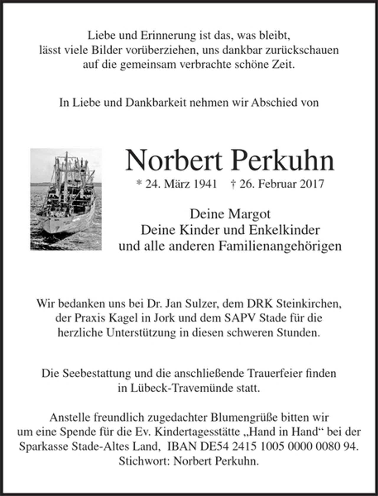 <p>Liebe und Erinnerung ist das, was bleibt,<br />lässt viele Bilder vorüberziehen, uns dankbar zurückschauen<br />auf ie gemeinsam verbrachte schöne Zeit.</p><p>In Liebe und Dankbarkeit nehmen wir Abschied von<br />Norbert Perkuhn<br />* 24. März 1941 + 26. Februar 2017<br />Deine Margot<br />Deine Kinder und Enkelkinder<br />und alle anderen Familienangehörigen<br />Wir bedanken uns bei Dr Jan Sulzer, dem DRK Steinkirchen,<br />der Praxis Kagel in Jork und dem SAPV Stade für die herzliche Unterstützung in diesen schweren Stunden.<br />Die Seebestattung und die anschließende Trauerfeier finden<br />in Lübeck - Travemünde statt.<br />Anstelle freundlich zugedachter Blumengrüße bitten wir um seine Spende für die Ev. Kindertagesstätte "Hand in Hand" bei der Sparkasse Stade-Altes Land, IBAN DE54 2415 1005 0000 0080 94. Stichwort: Norbert Perkuhn.</p>