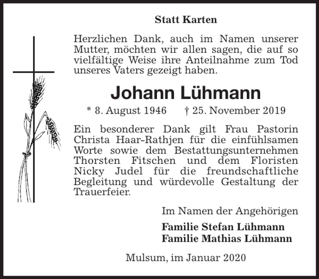 <p>Statt Karten<br />Herzlichen Dank, auch im Namen unserer Mutter, möchten wir allen sagen, die auf so vielfältige Weise ihre Anteilnahme zum Tod unseres Vaters gezeigt haben.<br />Johann Lühmann<br />* 8. August 1946 † 25. November 2019<br />Ein besonderer Dank gilt Frau Pastorin Christa Haar-Rathjen für die einfühlsamen Worte sowie dem Bestattungsunternehmen Thorsten Fitschen und dem Floristen<br />Nicky Judel für die freundschaftliche<br />Begleitung und würdevolle Gestaltung der Trauerfeier.<br />Im Namen der Angehörigen<br />Familie Stefan Lühmann<br />Familie Mathias Lühmann<br />Mulsum, im Januar 2020</p>
