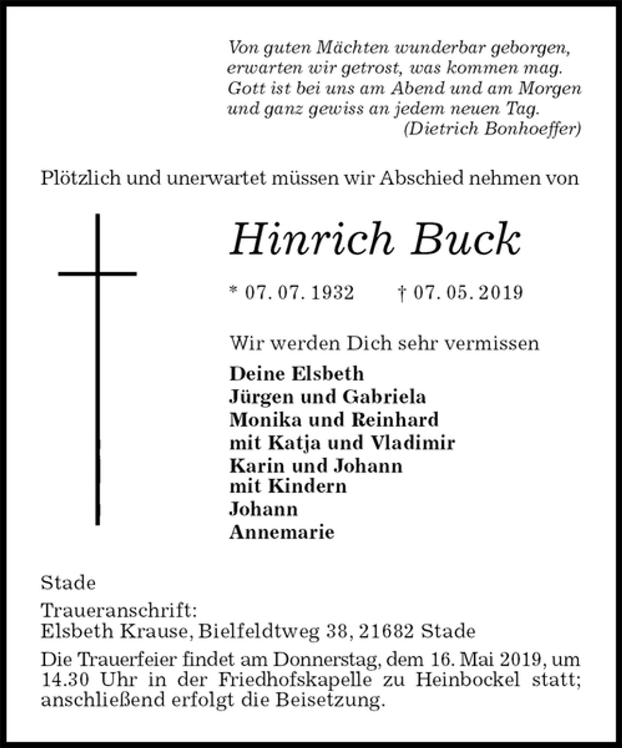 <p>Von guten Mächten wunderbar geborgen,<br />erwarten wir getrost, was kommen mag.<br />Gott ist bei uns am Abend und am Morgen<br />und ganz gewiss an jedem neuen Tag.<br />(Dietrich Bonhoeffer)<br />Plötzlich und unerwartet müssen wir Abschied nehmen von<br />Hinrich Buck<br />* 07. 07. 1932 † 07. 05. 2019<br />Wir werden Dich sehr vermissen<br />Deine Elsbeth<br />Jürgen und Gabriela<br />Monika und Reinhard<br />mit Katja und Vladimir<br />Karin und Johann<br />mit Kindern<br />Johann<br />Annemarie<br />Stade<br />Traueranschrift:<br />Elsbeth Krause, Bielfeldtweg 38, 21682 Stade<br />Die Trauerfeier findet am Donnerstag, dem 16. Mai 2019, um 14.30 Uhr in der Friedhofskapelle zu Heinbockel statt;<br />anschließend erfolgt die Beisetzung.</p>