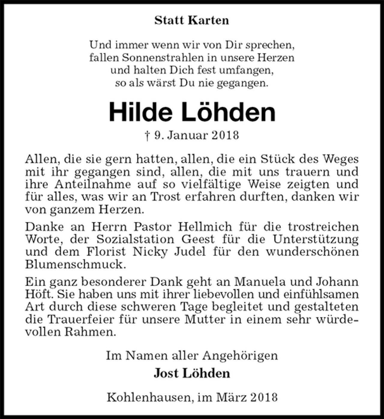 <p>Statt Karten<br />Und immer wenn wir von Dir sprechen,<br />fallen Sonnenstrahlen in unsere Herzen<br />und halten Dich fest umfangen,<br />so als wärst Du nie gegangen.<br />Hilde Löhden<br />† 9. Januar 2018<br />Allen, die sie gern hatten, allen, die ein Stück des Weges mit ihr gegangen sind, allen, die mit uns trauern und<br />ihre Anteilnahme auf so vielfältige Weise zeigten und für alles, was wir an Trost erfahren durften, danken wir von ganzem Herzen.<br />Danke an Herrn Pastor Hellmich für die trostreichen Worte, der Sozialstation Geest für die Unterstützung und dem Florist Nicky Judel für den wunderschönen Blumenschmuck.<br />Ein ganz besonderer Dank geht an Manuela und Johann Höft. Sie haben uns mit ihrer liebevollen und einfühlsamen<br />Art durch diese schweren Tage begleitet und gestalteten die Trauerfeier für unsere Mutter in einem sehr würdevollen Rahmen.<br />Im Namen aller Angehörigen<br />Jost Löhden<br />Kohlenhausen, im März 2018</p>