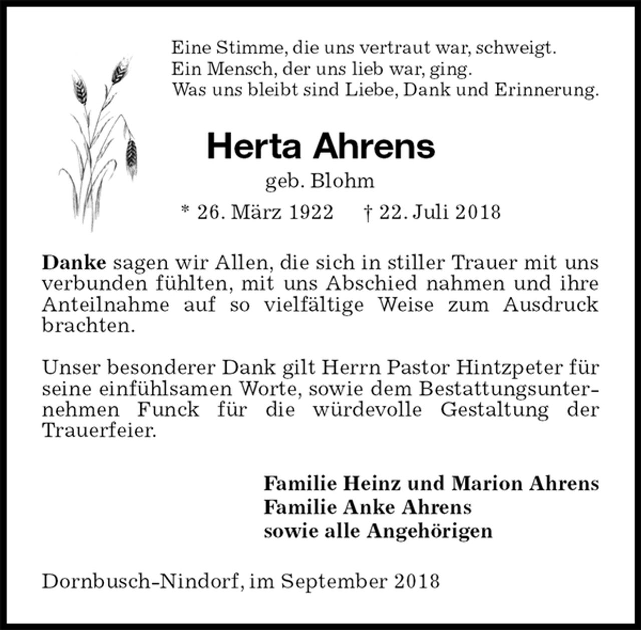 <p>Eine Stimme, die uns vertraut war, schweigt.<br />Ein Mensch, der uns lieb war, ging.<br />Was uns bleibt sind Liebe, Dank und Erinnerung.<br />Herta Ahrens<br />geb. Blohm<br />* 26. März 1922 † 22. Juli 2018<br />Danke sagen wir Allen, die sich in stiller Trauer mit uns verbunden fühlten, mit uns Abschied nahmen und ihre Anteilnahme auf so vielfältige Weise zum Ausdruck brachten.</p><p>Unser besonderer Dank gilt Herrn Pastor Hintzpeter für seine einfühlsamen Worte, sowie dem Bestattungsunternehmen Funck für die würdevolle Gestaltung der<br />Trauerfeier.<br />Familie Heinz und Marion Ahrens<br />Familie Anke Ahrens<br />sowie alle Angehörigen<br />Dornbusch-Nindorf, im September 2018</p>
