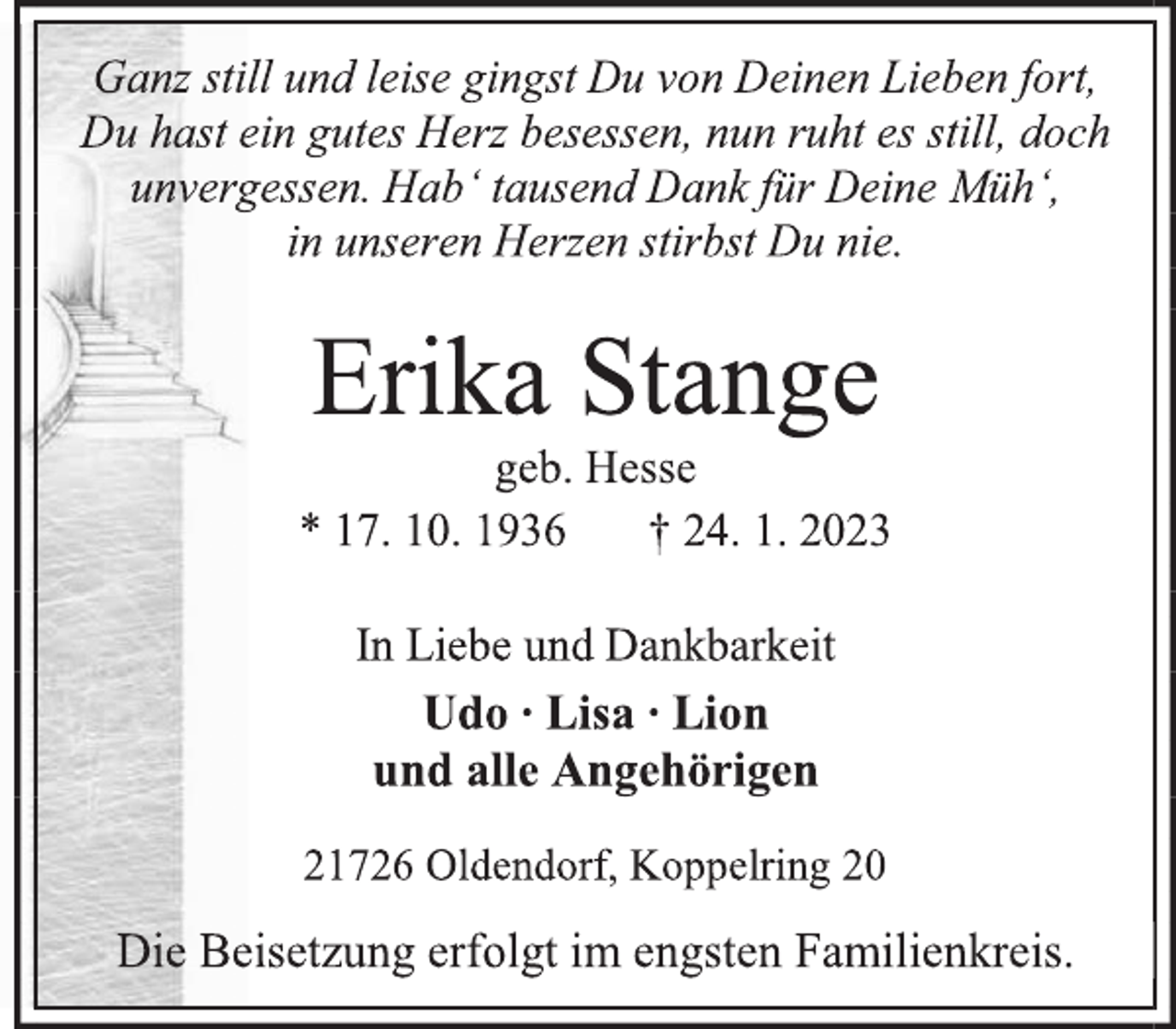 <p>Ganz still und leise gingst Du von Deinen Lieben fort,<br />Du hast ein gutes Herz besessen, nun ruht es still, doch<br />unvergessen. Hab' tausend Dank für Deine Müh',<br />in unseren Herzen stirbst Du nie.<br />Erika Stange<br />geb. Hesse<br />* 17. 10. 1936 † 24. 1. 2023<br />In Liebe und Dankbarkeit<br />Udo ∙ Lisa ∙ Lion<br />und alle Angehörigen<br />21726 Oldendorf, Koppelring 20<br />Die Beisetzung erfolgt im engsten Familienkreis.</p>