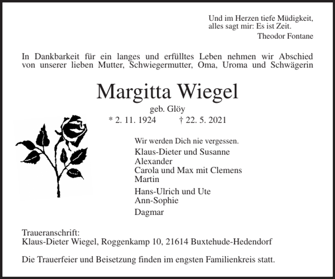 <p>Und im Herzen tiefe Müdigkeit,<br />alles sagt mir: Es ist Zeit.<br />Theodor Fontane<br />In Dankbarkeit für ein langes und erfülltes Leben nehmen wir Abschied<br />von unserer lieben Mutter, Schwiegermutter, Oma, Uroma und Schwägerin<br />Margitta Wiegel<br />geb. Glöy<br />* 2. 11. 1924 † 22. 5. 2021<br />Wir werden Dich nie vergessen.<br />Klaus-Dieter und Susanne<br />Alexander<br />Carola und Max mit Clemens<br />Martin<br />Hans-Ulrich und Ute<br />Ann-Sophie<br />Dagmar<br />Traueranschrift:<br />Klaus-Dieter Wiegel, Roggenkamp 10, 21614 Buxtehude-Hedendorf<br />Die Trauerfeier und Beisetzung finden im engsten Familienkreis statt.</p>