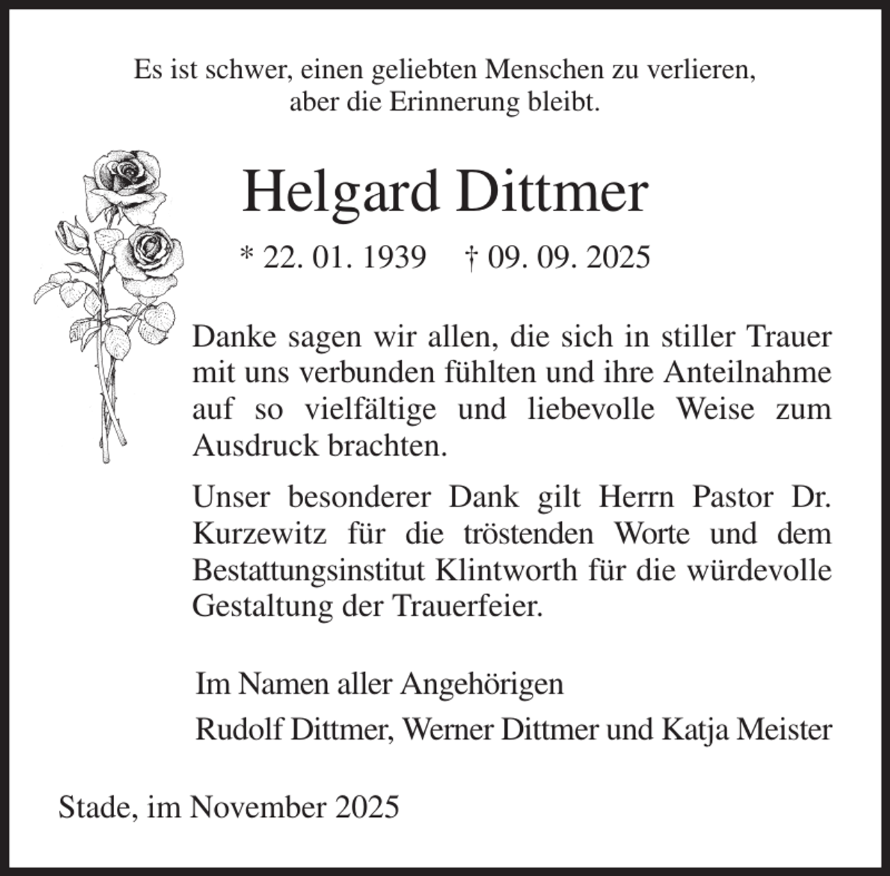 <p>Es ist schwer, einen geliebten Menschen zu verlieren,<br />aber die Erinnerung bleibt.<br />Helgard Dittmer<br />* 22. 01. 1939 † 09. 09. 2025<br />Danke sagen wir allen, die sich in stiller Trauer mit uns verbunden fühlten und ihre Anteilnahme auf so vielfältige und liebevolle Weise zum<br />Ausdruck brachten.<br />Unser besonderer Dank gilt Herrn Pastor Dr. Kurzewitz für die tröstenden Worte und dem<br />Bestattungsinstitut Klintworth für die würdevolle Gestaltung der Trauerfeier.<br />Im Namen aller Angehörigen<br />Rudolf Dittmer, Werner Dittmer und Katja Meister<br />Stade, im November 2025</p>