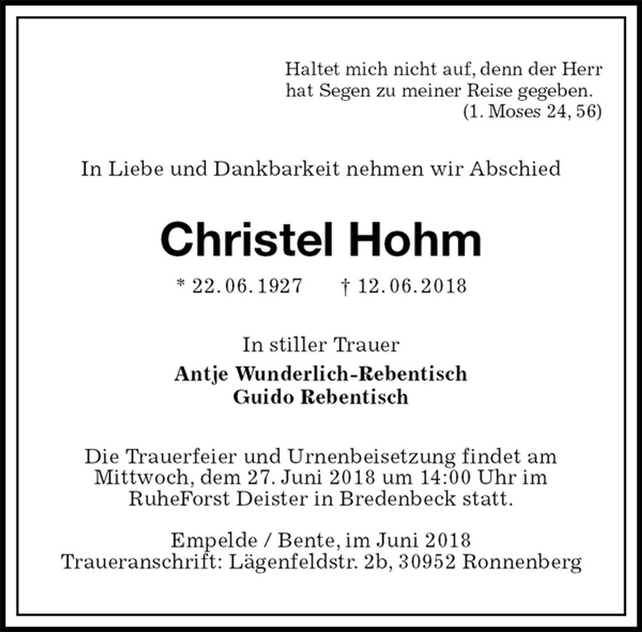 <p>Haltet mich nicht auf, denn der Herr<br />hat Segen zu meiner Reise gegeben.<br />(1. Moses 24, 56)<br />In Liebe und Dankbarkeit nehmen wir Abschied<br />Christel Hohm<br />* 22. 06. 1927 † 12. 06. 2018<br />In stiller Trauer<br />Antje Wunderlich-Rebentisch<br />Guido Rebentisch<br />Die Trauerfeier und Urnenbeisetzung findet am<br />Mittwoch, dem 27. Juni 2018 um 14:00 Uhr im<br />RuheForst Deister in Bredenbeck statt.</p><p>Empelde / Bente, im Juni 2018<br />Traueranschrift: Lägenfeldstr. 2b, 30952 Ronnenberg</p>