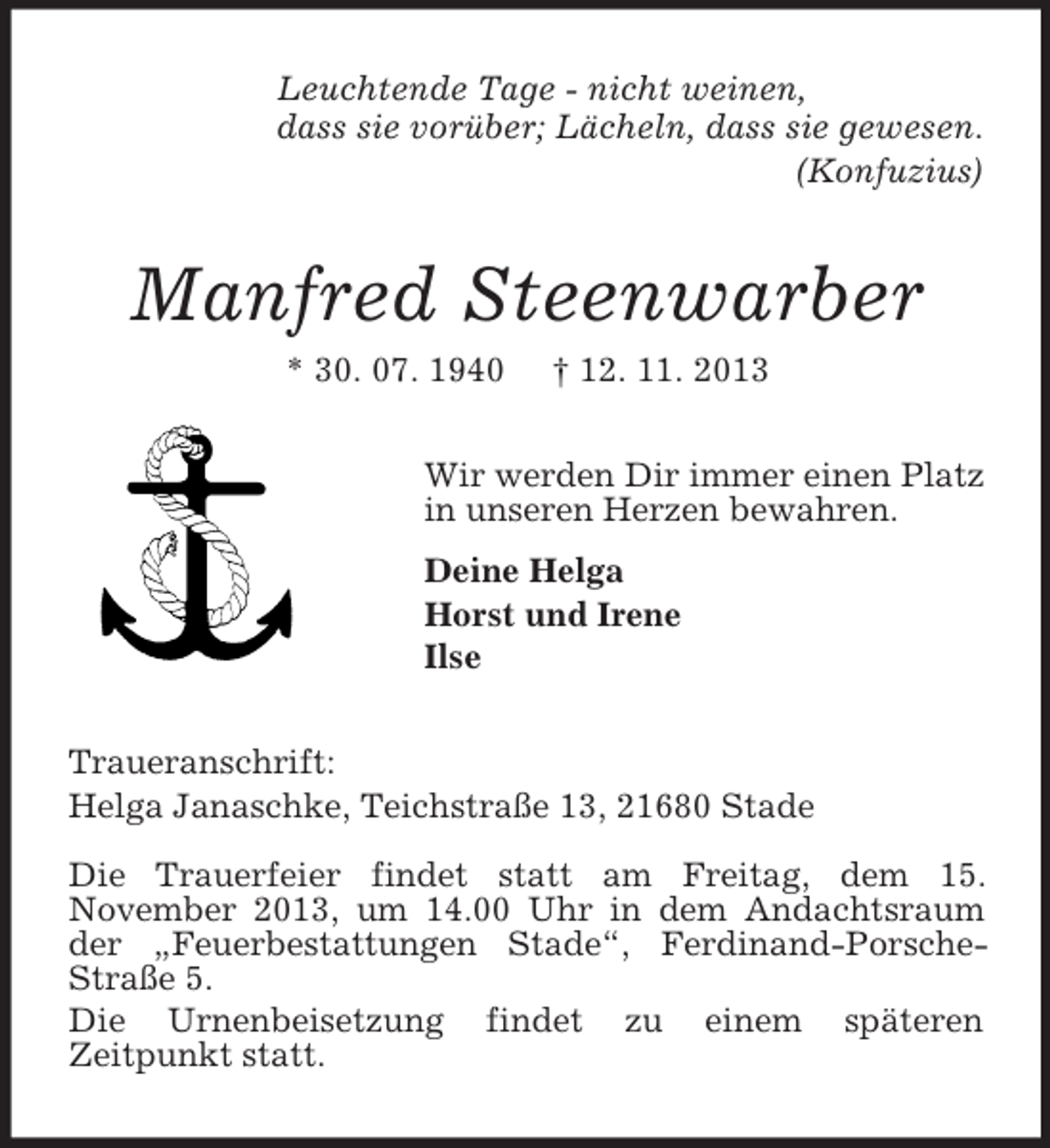 <p>Leuchtende Tage - nicht weinen,<br />dass sie vorüber; Lächeln, dass sie gewesen.<br />(Konfuzius)</p><p>Manfred Steenwarber<br />* 30. 07. 1940</p><p>† 12. 11. 2013</p><p>Wir werden Dir immer einen Platz<br />in unseren Herzen bewahren.<br />Deine Helga<br />Horst und Irene<br />Ilse<br />Traueranschrift:<br />Helga Janaschke, Teichstraße 13, 21680 Stade<br />Die Trauerfeier findet statt am Freitag, dem 15.<br />November 2013, um 14.00 Uhr in dem Andachtsraum<br />der „Feuerbestattungen Stade“, Ferdinand-PorscheStraße 5.<br />Die Urnenbeisetzung findet zu einem späteren<br />Zeitpunkt statt.</p>