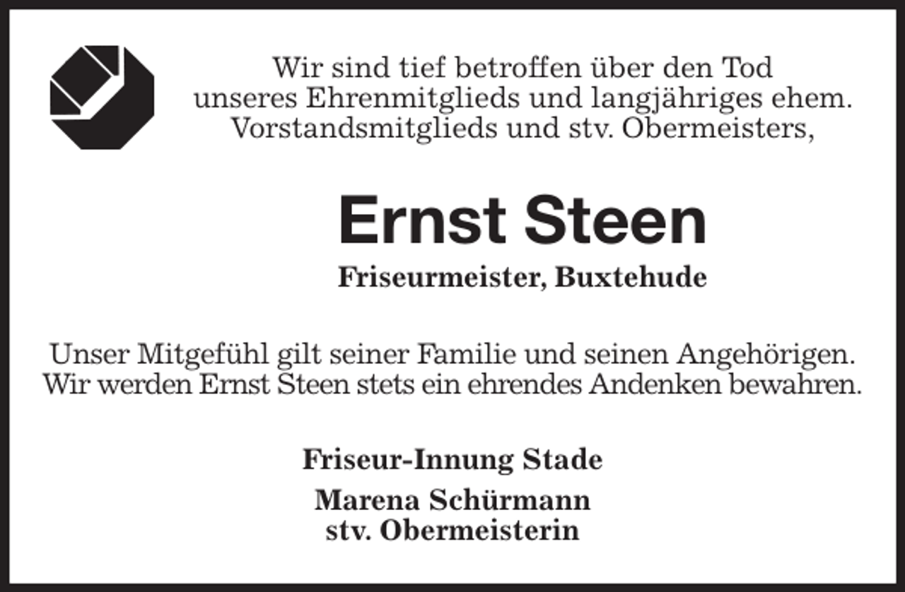 <p>Wir sind tief betroffen über den Tod<br />unseres Ehrenmitglieds und langjähriges ehem. Vorstandsmitglieds und stv. Obermeisters,<br />Ernst Steen<br />Friseurmeister, Buxtehude<br />Unser Mitgefühl gilt seiner Familie und seinen Angehörigen.<br />Wir werden Ernst Steen stets ein ehrendes Andenken bewahren.<br />Friseur-Innung Stade<br />Marena Schürmann<br />stv. Obermeisterin</p>