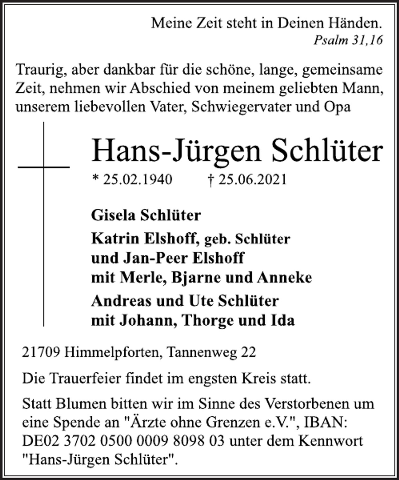 <p>Meine Zeit steht in Deinen Händen.<br />Psalm 31,16<br />Traurig, aber dankbar für die schöne, lange, gemeinsame<br />Zeit, nehmen wir Abschied von meinem geliebten Mann,<br />unserem liebevollen Vater, Schwiegervater und Opa<br />Hans-Jürgen Schlüter<br />* 25.02.1940 † 25.06.2021<br />Gisela Schlüter<br />Katrin Elshoff, geb. Schlüter<br />und Jan-Peer Elshoff<br />mit Merle, Bjarne und Anneke<br />Andreas und Ute Schlüter<br />mit Johann, Thorge und Ida<br />21709 Himmelpforten, Tannenweg 22<br />Die Trauerfeier findet im engsten Kreis statt.<br />Statt Blumen bitten wir im Sinne des Verstorbenen um<br />eine Spende an "Ärzte ohne Grenzen e.V.", IBAN:<br />DE02 3702 0500 0009 8098 03 unter dem Kennwort<br />"Hans-Jürgen Schlüter".</p>