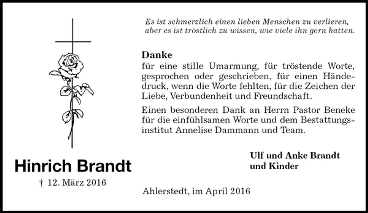 <p>Es ist schmerzlich einen lieben Menschen zu verlieren,<br />aber es ist tröstlich zu wissen, wie viele ihn gern hatten.<br />Danke<br />für eine stille Umarmung, für tröstende Worte,<br />gesprochen oder geschrieben, für einen Händedruck, wenn die Worte fehlten, für die Zeichen der Liebe, Verbundenheit und Freundschaft.<br />Einen besonderen Dank an Herrn Pastor Beneke für die einfühlsamen Worte und dem Bestattungsinstitut Annelise Dammann und Team.<br />Ulf und Anke Brandt<br />und Kinder<br />Ahlerstedt, im April 2016<br />Hinrich Brandt<br />† 12. März 2016</p>