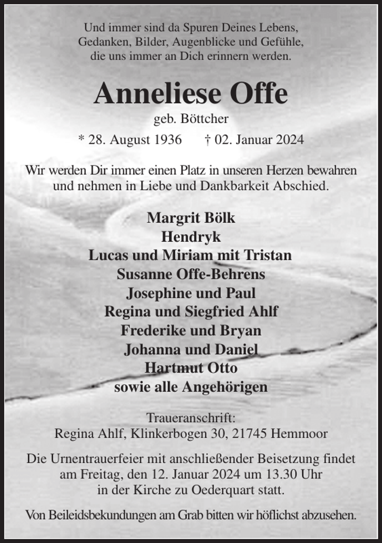 <p>Und immer sind da Spuren Deines Lebens,<br />Gedanken, Bilder, Augenblicke und Gefühle,<br />die uns immer an Dich erinnern werden.<br />Anneliese Offe<br />geb. Böttcher<br />* 28. August 1936 † 02. Januar 2024<br />Wir werden Dir immer einen Platz in unseren Herzen bewahren<br />und nehmen in Liebe und Dankbarkeit Abschied.<br />Margrit Bölk<br />Hendryk<br />Lucas und Miriam mit Tristan<br />Susanne Offe-Behrens<br />Josephine und Paul<br />Regina und Siegfried Ahlf<br />Frederike und Bryan<br />Johanna und Daniel<br />Hartmut Otto<br />sowie alle Angehörigen<br />Traueranschrift:<br />Regina Ahlf, Klinkerbogen 30, 21745 Hemmoor<br />Die Urnentrauerfeier mit anschließender Beisetzung findet am Freitag, den 12. Januar 2024 um 13.30 Uhr<br />in der Kirche zu Oederquart statt.<br />Von Beileidsbekundungen am Grab bitten wir höflichst abzusehen.</p>