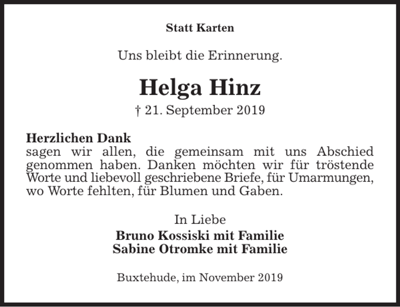 <p>Statt Karten<br />Uns bleibt die Erinnerung.<br />Helga Hinz<br />† 21. September 2019<br />Herzlichen Dank<br />sagen wir allen, die gemeinsam mit uns Abschied<br />genommen haben. Danken möchten wir für tröstende Worte und liebevoll geschriebene Briefe, für Umarmungen,<br />wo Worte fehlten, für Blumen und Gaben.<br />In Liebe<br />Bruno Kossiski mit Familie<br />Sabine Otromke mit Familie<br />Buxtehude, im November 2019</p>