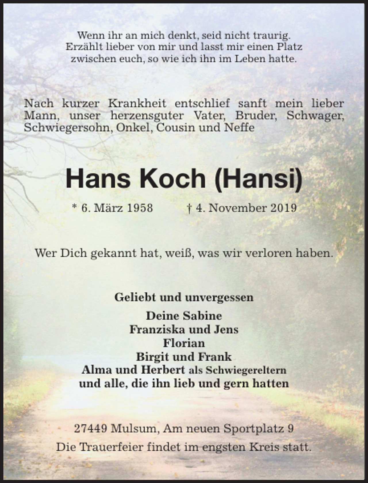 <p>Wenn ihr an mich denkt, seid nicht traurig.<br />Erzählt lieber von mir und lasst mir einen Platz<br />zwischen euch, so wie ich ihn im Leben hatte.<br />Nach kurzer Krankheit entschlief sanft mein lieber Mann, unser herzensguter Vater, Bruder, Schwager, Schwiegersohn, Onkel, Cousin und Neffe<br />Hans Koch (Hansi)<br />* 6. März 1958 † 4. November 2019<br />Wer Dich gekannt hat, weiß, was wir verloren haben.<br />Geliebt und unvergessen<br />Deine Sabine<br />Franziska und Jens<br />Florian<br />Birgit und Frank<br />Alma und Herbert als Schwiegereltern<br />und alle, die ihn lieb und gern hatten<br />27449 Mulsum, Am neuen Sportplatz 9<br />Die Trauerfeier findet im engsten Kreis statt.</p>